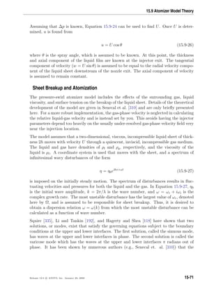 15.9 Atomizer Model Theory
Assuming that ∆p is known, Equation 15.9-24 can be used to ﬁnd U. Once U is deter-
mined, u is found from
u = U cos θ (15.9-26)
where θ is the spray angle, which is assumed to be known. At this point, the thickness
and axial component of the liquid ﬁlm are known at the injector exit. The tangential
component of velocity (w = U sin θ) is assumed to be equal to the radial velocity compo-
nent of the liquid sheet downstream of the nozzle exit. The axial component of velocity
is assumed to remain constant.
Sheet Breakup and Atomization
The pressure-swirl atomizer model includes the eﬀects of the surrounding gas, liquid
viscosity, and surface tension on the breakup of the liquid sheet. Details of the theoretical
development of the model are given in Senecal et al. [310] and are only brieﬂy presented
here. For a more robust implementation, the gas-phase velocity is neglected in calculating
the relative liquid-gas velocity and is instead set by you. This avoids having the injector
parameters depend too heavily on the usually under-resolved gas-phase velocity ﬁeld very
near the injection location.
The model assumes that a two-dimensional, viscous, incompressible liquid sheet of thick-
ness 2h moves with velocity U through a quiescent, inviscid, incompressible gas medium.
The liquid and gas have densities of ρl and ρg, respectively, and the viscosity of the
liquid is µl. A coordinate system is used that moves with the sheet, and a spectrum of
inﬁnitesimal wavy disturbances of the form
η = η0eikx+ωt
(15.9-27)
is imposed on the initially steady motion. The spectrum of disturbances results in ﬂuc-
tuating velocities and pressures for both the liquid and the gas. In Equation 15.9-27, η0
is the initial wave amplitude, k = 2π/λ is the wave number, and ω = ωr + iωi is the
complex growth rate. The most unstable disturbance has the largest value of ωr, denoted
here by Ω, and is assumed to be responsible for sheet breakup. Thus, it is desired to
obtain a dispersion relation ω = ω(k) from which the most unstable disturbance can be
calculated as a function of wave number.
Squire [335], Li and Tankin [192], and Hagerty and Shea [118] have shown that two
solutions, or modes, exist that satisfy the governing equations subject to the boundary
conditions at the upper and lower interfaces. The ﬁrst solution, called the sinuous mode,
has waves at the upper and lower interfaces in phase. The second solution is called the
varicose mode which has the waves at the upper and lower interfaces π radians out of
phase. It has been shown by numerous authors (e.g., Senecal et. al. [310]) that the
Release 12.0 c ANSYS, Inc. January 29, 2009 15-71
 