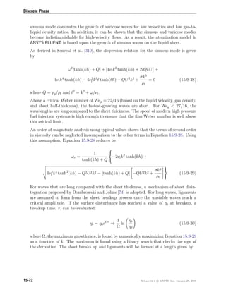 Discrete Phase
sinuous mode dominates the growth of varicose waves for low velocities and low gas-to-
liquid density ratios. In addition, it can be shown that the sinuous and varicose modes
become indistinguishable for high-velocity ﬂows. As a result, the atomization model in
ANSYS FLUENT is based upon the growth of sinuous waves on the liquid sheet.
As derived in Senecal et al. [310], the dispersion relation for the sinuous mode is given
by
ω2
[tanh(kh) + Q] + [4νlk2
tanh(kh) + 2iQkU] +
4νlk4
tanh(kh) − 4ν2
l k3
tanh( h) − QU2
k2
+
σk3
ρl
= 0 (15.9-28)
where Q = ρg/ρl and 2
= k2
+ ω/νl.
Above a critical Weber number of Weg = 27/16 (based on the liquid velocity, gas density,
and sheet half-thickness), the fastest-growing waves are short. For Weg  27/16, the
wavelengths are long compared to the sheet thickness. The speed of modern high pressure
fuel injection systems is high enough to ensure that the ﬁlm Weber number is well above
this critical limit.
An order-of-magnitude analysis using typical values shows that the terms of second order
in viscosity can be neglected in comparison to the other terms in Equation 15.9-28. Using
this assumption, Equation 15.9-28 reduces to
ωr =
1
tanh(kh) + Q



−2νlk2
tanh(kh) +
4ν2
l k4 tanh2
(kh) − Q2U2k2 − [tanh(kh) + Q] −QU2k2 +
σk3
ρl



(15.9-29)
For waves that are long compared with the sheet thickness, a mechanism of sheet disin-
tegration proposed by Dombrowski and Johns [74] is adopted. For long waves, ligaments
are assumed to form from the sheet breakup process once the unstable waves reach a
critical amplitude. If the surface disturbance has reached a value of ηb at breakup, a
breakup time, τ, can be evaluated:
ηb = η0eΩτ
⇒
1
Ω
ln
ηb
η0
(15.9-30)
where Ω, the maximum growth rate, is found by numerically maximizing Equation 15.9-29
as a function of k. The maximum is found using a binary search that checks the sign of
the derivative. The sheet breaks up and ligaments will be formed at a length given by
15-72 Release 12.0 c ANSYS, Inc. January 29, 2009
 