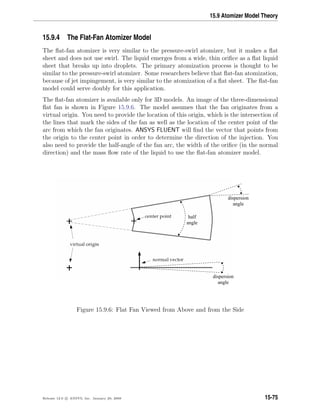 15.9 Atomizer Model Theory
15.9.4 The Flat-Fan Atomizer Model
The ﬂat-fan atomizer is very similar to the pressure-swirl atomizer, but it makes a ﬂat
sheet and does not use swirl. The liquid emerges from a wide, thin oriﬁce as a ﬂat liquid
sheet that breaks up into droplets. The primary atomization process is thought to be
similar to the pressure-swirl atomizer. Some researchers believe that ﬂat-fan atomization,
because of jet impingement, is very similar to the atomization of a ﬂat sheet. The ﬂat-fan
model could serve doubly for this application.
The ﬂat-fan atomizer is available only for 3D models. An image of the three-dimensional
ﬂat fan is shown in Figure 15.9.6. The model assumes that the fan originates from a
virtual origin. You need to provide the location of this origin, which is the intersection of
the lines that mark the sides of the fan as well as the location of the center point of the
arc from which the fan originates. ANSYS FLUENT will ﬁnd the vector that points from
the origin to the center point in order to determine the direction of the injection. You
also need to provide the half-angle of the fan arc, the width of the oriﬁce (in the normal
direction) and the mass ﬂow rate of the liquid to use the ﬂat-fan atomizer model.
dispersion
angle
half
angle
dispersion
angle
Figure 15.9.6: Flat Fan Viewed from Above and from the Side
Release 12.0 c ANSYS, Inc. January 29, 2009 15-75
 