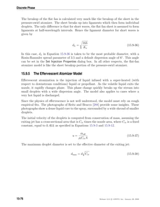 Discrete Phase
The breakup of the ﬂat fan is calculated very much like the breakup of the sheet in the
pressure-swirl atomizer. The sheet breaks up into ligaments which then form individual
droplets. The only diﬀerence is that for short waves, the ﬂat fan sheet is assumed to form
ligaments at half-wavelength intervals. Hence the ligament diameter for short waves is
given by
dL =
16h
Ks
(15.9-36)
In this case, dL in Equation 15.9-36 is taken to be the most probable diameter, with a
Rosin-Rammler spread parameter of 3.5 and a default dispersion angle of 6◦
. This angle
can be set in the Set Injection Properties dialog box. In all other respects, the ﬂat-fan
atomizer model is like the sheet breakup portion of the pressure-swirl atomizer.
15.9.5 The Effervescent Atomizer Model
Eﬀervescent atomization is the injection of liquid infused with a super-heated (with
respect to downstream conditions) liquid or propellant. As the volatile liquid exits the
nozzle, it rapidly changes phase. This phase change quickly breaks up the stream into
small droplets with a wide dispersion angle. The model also applies to cases where a
very hot liquid is discharged.
Since the physics of eﬀervescence is not well understood, the model must rely on rough
empirical ﬁts. The photographs of Reitz and Bracco [288] provide some insights. These
photographs show a dense liquid core to the spray, surrounded by a wide shroud of smaller
droplets.
The initial velocity of the droplets is computed from conservation of mass, assuming the
exiting jet has a cross-sectional area that is Cct times the nozzle area, where Cct is a ﬁxed
constant, equal to 0.611 as speciﬁed in Equations 15.9-3 and 15.9-12.
u =
˙meﬀ
ρlCctA
(15.9-37)
The maximum droplet diameter is set to the eﬀective diameter of the exiting jet:
dmax = d Cct (15.9-38)
15-76 Release 12.0 c ANSYS, Inc. January 29, 2009
 