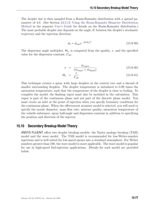 15.10 Secondary Breakup Model Theory
The droplet size is then sampled from a Rosin-Rammler distribution with a spread pa-
rameter of 4.0. (See Section 23.3.13: Using the Rosin-Rammler Diameter Distribution
Method in the separate User’s Guide for details on the Rosin-Rammler distribution.)
The most probable droplet size depends on the angle, θ, between the droplet’s stochastic
trajectory and the injection direction:
d0 = dmaxe−(θ/Θs)2
(15.9-39)
The dispersion angle multiplier, Θs, is computed from the quality, x, and the speciﬁed
value for the dispersion constant, Ceﬀ:
x =
˙mvapor
( ˙mvapor + ˙mliquid)
(15.9-40)
Θs =
x
Ceﬀ
(15.9-41)
This technique creates a spray with large droplets in the central core and a shroud of
smaller surrounding droplets. The droplet temperature is initialized to 0.99 times the
saturation temperature, such that the temperature of the droplet is close to boiling. To
complete the model, the ﬂashing vapor must also be included in the calculation. This
vapor is part of the continuous phase and not part of the discrete phase model. You
must create an inlet at the point of injection when you specify boundary conditions for
the continuous phase. When the eﬀervescent atomizer model is selected, you will need to
specify the nozzle diameter, mass ﬂow rate, mixture quality, saturation temperature of
the volatile substance, spray half-angle and dispersion constant in addition to specifying
the position and direction of the injector.
15.10 Secondary Breakup Model Theory
ANSYS FLUENT oﬀers two droplet breakup models: the Taylor analogy breakup (TAB)
model and the wave model. The TAB model is recommended for low-Weber-number
injections and is well suited for low-speed sprays into a standard atmosphere. For Weber
numbers greater than 100, the wave model is more applicable. The wave model is popular
for use in high-speed fuel-injection applications. Details for each model are provided
below.
Release 12.0 c ANSYS, Inc. January 29, 2009 15-77
 