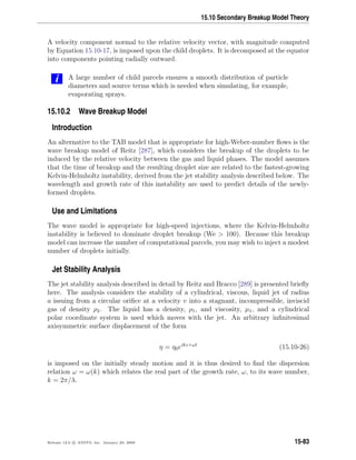 15.10 Secondary Breakup Model Theory
A velocity component normal to the relative velocity vector, with magnitude computed
by Equation 15.10-17, is imposed upon the child droplets. It is decomposed at the equator
into components pointing radially outward.
i A large number of child parcels ensures a smooth distribution of particle
diameters and source terms which is needed when simulating, for example,
evaporating sprays.
15.10.2 Wave Breakup Model
Introduction
An alternative to the TAB model that is appropriate for high-Weber-number ﬂows is the
wave breakup model of Reitz [287], which considers the breakup of the droplets to be
induced by the relative velocity between the gas and liquid phases. The model assumes
that the time of breakup and the resulting droplet size are related to the fastest-growing
Kelvin-Helmholtz instability, derived from the jet stability analysis described below. The
wavelength and growth rate of this instability are used to predict details of the newly-
formed droplets.
Use and Limitations
The wave model is appropriate for high-speed injections, where the Kelvin-Helmholtz
instability is believed to dominate droplet breakup (We  100). Because this breakup
model can increase the number of computational parcels, you may wish to inject a modest
number of droplets initially.
Jet Stability Analysis
The jet stability analysis described in detail by Reitz and Bracco [289] is presented brieﬂy
here. The analysis considers the stability of a cylindrical, viscous, liquid jet of radius
a issuing from a circular oriﬁce at a velocity v into a stagnant, incompressible, inviscid
gas of density ρ2. The liquid has a density, ρ1, and viscosity, µ1, and a cylindrical
polar coordinate system is used which moves with the jet. An arbitrary inﬁnitesimal
axisymmetric surface displacement of the form
η = η0eikz+ωt
(15.10-26)
is imposed on the initially steady motion and it is thus desired to ﬁnd the dispersion
relation ω = ω(k) which relates the real part of the growth rate, ω, to its wave number,
k = 2π/λ.
Release 12.0 c ANSYS, Inc. January 29, 2009 15-83
 