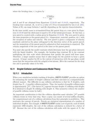 Discrete Phase
where the breakup time, τ, is given by
τ =
3.726B1a
ΛΩ
(15.10-38)
and Λ and Ω are obtained from Equations 15.10-34 and 15.10-35, respectively. The
breakup time constant, B1, is set to a value of 1.73 as recommended by Liu et al. [205].
Values of B1 can range between 1 and 60, depending on the injector characterization.
In the wave model, mass is accumulated from the parent drop at a rate given by Equa-
tion 15.10-38 until the shed mass is equal to 5% of the initial parcel mass. At this time, a
new parcel is created with a radius given by Equation 15.10-36. The new parcel is given
the same properties as the parent parcel (i.e., temperature, material, position, etc.) with
the exception of radius and velocity. The new parcel is given a component of velocity
randomly selected in the plane orthogonal to the direction vector of the parent parcel,
and the momentum of the parent parcel is adjusted so that momentum is conserved. The
velocity magnitude of the new parcel is the same as the parent parcel.
You must also specify the model constants which determine how the gas phase interacts
with the liquid droplets. For example, the breakup time constant B1 is the constant
multiplying the time scale which determines how quickly the parcel will loose mass.
Therefore, a larger number means that it takes longer for the particle to loose a given
amount. A larger number for B1 in the context of interaction with the gas phase would
mean that the interaction with the subgrid is less intense. B0 is the constant for the drop
size and is generally taken to be 0.61.
15.11 Droplet Collision and Coalescence Model Theory
15.11.1 Introduction
When your simulation includes tracking of droplets, ANSYS FLUENT provides an option
for estimating the number of droplet collisions and their outcomes in a computationally
eﬃcient manner. The diﬃculty in any collision calculation is that for N droplets, each
droplet has N −1 possible collision partners. Thus, the number of possible collision pairs
is approximately 1
2
N2
. (The factor of 1
2
appears because droplet A colliding with droplet
B is identical to droplet B colliding with droplet A. This symmetry reduces the number
of possible collision events by half.)
An important consideration is that the collision algorithm must calculate 1
2
N2
possible
collision events at every time step. Since a spray can consist of several million droplets,
the computational cost of a collision calculation from ﬁrst principles is prohibitive. This
motivates the concept of parcels. Parcels are statistical representations of a number of
individual droplets. For example, if ANSYS FLUENT tracks a set of parcels, each of which
represents 1000 droplets, the cost of the collision calculation is reduced by a factor of
106
. Because the cost of the collision calculation still scales with the square of N, the
15-86 Release 12.0 c ANSYS, Inc. January 29, 2009
 