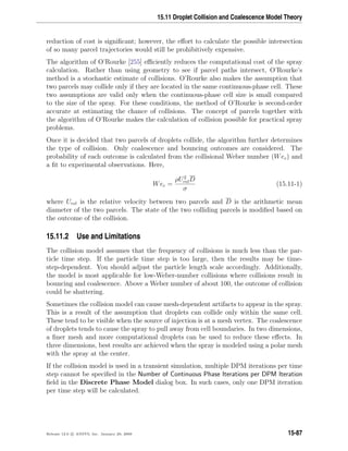 15.11 Droplet Collision and Coalescence Model Theory
reduction of cost is signiﬁcant; however, the eﬀort to calculate the possible intersection
of so many parcel trajectories would still be prohibitively expensive.
The algorithm of O’Rourke [255] eﬃciently reduces the computational cost of the spray
calculation. Rather than using geometry to see if parcel paths intersect, O’Rourke’s
method is a stochastic estimate of collisions. O’Rourke also makes the assumption that
two parcels may collide only if they are located in the same continuous-phase cell. These
two assumptions are valid only when the continuous-phase cell size is small compared
to the size of the spray. For these conditions, the method of O’Rourke is second-order
accurate at estimating the chance of collisions. The concept of parcels together with
the algorithm of O’Rourke makes the calculation of collision possible for practical spray
problems.
Once it is decided that two parcels of droplets collide, the algorithm further determines
the type of collision. Only coalescence and bouncing outcomes are considered. The
probability of each outcome is calculated from the collisional Weber number (Wec) and
a ﬁt to experimental observations. Here,
Wec =
ρU2
relD
σ
(15.11-1)
where Urel is the relative velocity between two parcels and D is the arithmetic mean
diameter of the two parcels. The state of the two colliding parcels is modiﬁed based on
the outcome of the collision.
15.11.2 Use and Limitations
The collision model assumes that the frequency of collisions is much less than the par-
ticle time step. If the particle time step is too large, then the results may be time-
step-dependent. You should adjust the particle length scale accordingly. Additionally,
the model is most applicable for low-Weber-number collisions where collisions result in
bouncing and coalescence. Above a Weber number of about 100, the outcome of collision
could be shattering.
Sometimes the collision model can cause mesh-dependent artifacts to appear in the spray.
This is a result of the assumption that droplets can collide only within the same cell.
These tend to be visible when the source of injection is at a mesh vertex. The coalescence
of droplets tends to cause the spray to pull away from cell boundaries. In two dimensions,
a ﬁner mesh and more computational droplets can be used to reduce these eﬀects. In
three dimensions, best results are achieved when the spray is modeled using a polar mesh
with the spray at the center.
If the collision model is used in a transient simulation, multiple DPM iterations per time
step cannot be speciﬁed in the Number of Continuous Phase Iterations per DPM Iteration
ﬁeld in the Discrete Phase Model dialog box. In such cases, only one DPM iteration
per time step will be calculated.
Release 12.0 c ANSYS, Inc. January 29, 2009 15-87
 