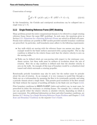Flows with Rotating Reference Frames
Conservation of energy:
∂
∂t
ρE + · (ρvrH + pur) = · (k T + τ · v) + Sh (2.2-11)
In this formulation, the Coriolis and centripetal accelerations can be collapsed into a
single term (ω × v).
2.2.2 Single Rotating Reference Frame (SRF) Modeling
Many problems permit the entire computational domain to be referred to a single rotating
reference frame (hence the name SRF modeling). In such cases, the equations given in
Section 2.2.1: Equations for a Rotating Reference Frame are solved in all ﬂuid cell zones.
Steady-state solutions are possible in SRF models provided suitable boundary conditions
are prescribed. In particular, wall boundaries must adhere to the following requirements:
• Any walls which are moving with the reference frame can assume any shape. An
example would be the blade surfaces associated with a pump impeller. The no slip
condition is deﬁned in the relative frame such that the relative velocity is zero on
the moving walls.
• Walls can be deﬁned which are non-moving with respect to the stationary coor-
dinate system, but these walls must be surfaces of revolution about the axis of
rotation. Here the so slip condition is deﬁned such that the absolute velocity is
zero on the walls. An example of this type of boundary would be a cylindrical wind
tunnel wall which surrounds a rotating propeller.
Rotationally periodic boundaries may also be used, but the surface must be periodic
about the axis of rotation. As an example, it is very common to model ﬂow through a
blade row on a turbomachine by assuming the ﬂow to be rotationally periodic and using
a periodic domain about a single blade. This permits good resolution of the ﬂow around
the blade without the expense of modeling all blades in the blade row (see Figure 2.2.2).
Flow boundary conditions in ANSYS FLUENT (inlets and outlets) can, in most cases, be
prescribed in either the stationary or rotating frames. For example, for a velocity inlet,
one can specify either the relative velocity or absolute velocity, depending on which is
more convenient. For additional information on these and other boundary conditions, see
Section 10.7: Setting Up a Single Rotating Reference Frame Problem and Chapter 7: Cell
Zone and Boundary Conditions in the separate User’s Guide.
2-6 Release 12.0 c ANSYS, Inc. January 29, 2009
 