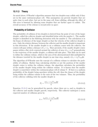 Discrete Phase
15.11.3 Theory
As noted above, O’Rourke’s algorithm assumes that two droplets may collide only if they
are in the same continuous-phase cell. This assumption can prevent droplets that are
quite close to each other, but not in the same cell, from colliding, although the eﬀect of
this error is lessened by allowing some droplets that are farther apart to collide. The
overall accuracy of the scheme is second-order in space.
Probability of Collision
The probability of collision of two droplets is derived from the point of view of the larger
droplet, called the collector droplet and identiﬁed below with the number 1. The smaller
droplet is identiﬁed in the following derivation with the number 2. The calculation is in
the frame of reference of the larger droplet so that the velocity of the collector droplet is
zero. Only the relative distance between the collector and the smaller droplet is important
in this derivation. If the smaller droplet is on a collision course with the collector, the
centers will pass within a distance of r1 +r2. More precisely, if the smaller droplet center
passes within a ﬂat circle centered around the collector of area π(r1 + r2)2
perpendicular
to the trajectory of the smaller droplet, a collision will take place. This disk can be used
to deﬁne the collision volume, which is the area of the aforementioned disk multiplied by
the distance traveled by the smaller droplet in one time step, namely π(r1 + r2)2
vrel∆t.
The algorithm of O’Rourke uses the concept of a collision volume to calculate the prob-
ability of collision. Rather than calculating whether or not the position of the smaller
droplet center is within the collision volume, the algorithm calculates the probability
of the smaller droplet being within the collision volume. It is known that the smaller
droplet is somewhere within the continuous-phase cell of volume V . If there is a uniform
probability of the droplet being anywhere within the cell, then the chance of the droplet
being within the collision volume is the ratio of the two volumes. Thus, the probability
of the collector colliding with the smaller droplet is
P1 =
π(r1 + r2)2
vrel∆t
V
(15.11-2)
Equation 15.11-2 can be generalized for parcels, where there are n1 and n2 droplets in
the collector and smaller droplet parcels, respectively. The collector undergoes a mean
expected number of collisions given by
¯n =
n2π(r1 + r2)2
vrel∆t
V
(15.11-3)
15-88 Release 12.0 c ANSYS, Inc. January 29, 2009
 