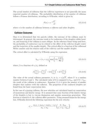 15.11 Droplet Collision and Coalescence Model Theory
The actual number of collisions that the collector experiences is not generally the mean
expected number of collisions. The probability distribution of the number of collisions
follows a Poisson distribution, according to O’Rourke, which is given by
P(n) = e−¯n ¯nn
n!
(15.11-4)
where n is the number of collisions between a collector and other droplets.
Collision Outcomes
Once it is determined that two parcels collide, the outcome of the collision must be
determined. In general, the outcome tends to be coalescence if the droplets collide head-
on, and bouncing if the collision is more oblique. In the reference frame being used here,
the probability of coalescence can be related to the oﬀset of the collector droplet center
and the trajectory of the smaller droplet. The critical oﬀset is a function of the collisional
Weber number and the relative radii of the collector and the smaller droplet.
The critical oﬀset is calculated by O’Rourke using the expression
bcrit = (r1 + r2) min 1.0,
2.4f
We
(15.11-5)
where f is a function of r1/r2, deﬁned as
f
r1
r2
=
r1
r2
3
− 2.4
r1
r2
2
+ 2.7
r1
r2
(15.11-6)
The value of the actual collision parameter, b, is (r1 + r2)
√
Y , where Y is a random
number between 0 and 1. The calculated value of b is compared to bcrit, and if b  bcrit,
the result of the collision is coalescence. Equation 15.11-4 gives the number of smaller
droplets that coalesce with the collector. The properties of the coalesced droplets are
found from the basic conservation laws.
In the case of a grazing collision, the new velocities are calculated based on conservation
of momentum and kinetic energy. It is assumed that some fraction of the kinetic energy
of the droplets is lost to viscous dissipation and angular momentum generation. This
fraction is related to b, the collision oﬀset parameter. Using assumed forms for the energy
loss, O’Rourke derived the following expression for the new velocity:
v1 =
m1v1 + m2v2 + m2(v1 − v2)
m1 + m2
b − bcrit
r1 + r2 − bcrit
(15.11-7)
Release 12.0 c ANSYS, Inc. January 29, 2009 15-89
 
