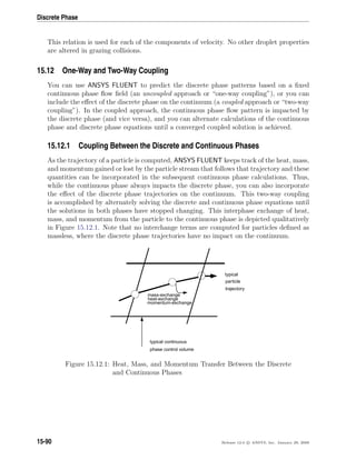 Discrete Phase
This relation is used for each of the components of velocity. No other droplet properties
are altered in grazing collisions.
15.12 One-Way and Two-Way Coupling
You can use ANSYS FLUENT to predict the discrete phase patterns based on a ﬁxed
continuous phase ﬂow ﬁeld (an uncoupled approach or “one-way coupling”), or you can
include the eﬀect of the discrete phase on the continuum (a coupled approach or “two-way
coupling”). In the coupled approach, the continuous phase ﬂow pattern is impacted by
the discrete phase (and vice versa), and you can alternate calculations of the continuous
phase and discrete phase equations until a converged coupled solution is achieved.
15.12.1 Coupling Between the Discrete and Continuous Phases
As the trajectory of a particle is computed, ANSYS FLUENT keeps track of the heat, mass,
and momentum gained or lost by the particle stream that follows that trajectory and these
quantities can be incorporated in the subsequent continuous phase calculations. Thus,
while the continuous phase always impacts the discrete phase, you can also incorporate
the eﬀect of the discrete phase trajectories on the continuum. This two-way coupling
is accomplished by alternately solving the discrete and continuous phase equations until
the solutions in both phases have stopped changing. This interphase exchange of heat,
mass, and momentum from the particle to the continuous phase is depicted qualitatively
in Figure 15.12.1. Note that no interchange terms are computed for particles deﬁned as
massless, where the discrete phase trajectories have no impact on the continuum.
mass-exchange
heat-exchange
momentum-exchange
typical
particle
trajectory
typical continuous
phase control volume
Figure 15.12.1: Heat, Mass, and Momentum Transfer Between the Discrete
and Continuous Phases
15-90 Release 12.0 c ANSYS, Inc. January 29, 2009
 