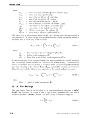 Discrete Phase
where
˙mp,0 = initial mass ﬂow rate of the particle injection (kg/s)
mp,0 = initial mass of the particle (kg)
mpin = mass of the particle on cell entry (kg)
mpout = mass of the particle on cell exit (kg)
cpp = heat capacity of the particle (J/kg-K)
Hpyrol = heat of pyrolysis as volatiles are evolved (J/kg)
Tpin = temperature of the particle on cell entry (K)
Tpout = temperature of the particle on cell exit (K)
Tref = reference temperature for enthalpy (K)
Hlatref = latent heat at reference conditions (J/kg)
The latent heat at the reference conditions Hlatref for droplet particles is computed as
the diﬀerence of the liquid and gas standard formation enthalpies, and can be related to
the latent heat at the boiling point as follows:
Hlatref = Hlat −
Tbp
Tref
cpgdT +
Tbp
Tref
cppdT (15.12-3)
where
cpg = heat capacity of gas product species (J/kg-K)
Tbp = boiling point temperature (K)
Hlat = latent heat at the boiling point temperature (J/kg)
For the volatile part of the combusting particles, some constraints are applied to ensure
that the enthalpy source terms do not depend on the particle history. The formulation
should be consistent with the mixing of two gas streams, one consisting of the ﬂuid and
the other consisting of the volatiles. Hence Hlatref is derived by applying a correction to
Hlat, which accounts for diﬀerent heat capacities in the particle and gaseous phase:
Hlatref = Hlat −
Tp,init
Tref
cpgdT +
Tp,init
Tref
cppdT (15.12-4)
where
Tp,init = particle initial temperature (K)
15.12.4 Mass Exchange
The mass transfer from the discrete phase to the continuous phase is computed in ANSYS
FLUENT by examining the change in mass of a particle as it passes through each control
volume in the ANSYS FLUENT model. The mass change is computed simply as
M =
∆mp
mp,0
˙mp,0 (15.12-5)
15-92 Release 12.0 c ANSYS, Inc. January 29, 2009
 