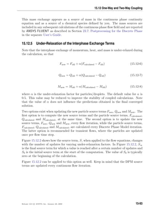 15.12 One-Way and Two-Way Coupling
This mass exchange appears as a source of mass in the continuous phase continuity
equation and as a source of a chemical species deﬁned by you. The mass sources are
included in any subsequent calculations of the continuous phase ﬂow ﬁeld and are reported
by ANSYS FLUENT as described in Section 23.7: Postprocessing for the Discrete Phase
in the separate User’s Guide.
15.12.5 Under-Relaxation of the Interphase Exchange Terms
Note that the interphase exchange of momentum, heat, and mass is under-relaxed during
the calculation, so that
Fnew = Fold + α(Fcalculated − Fold) (15.12-6)
Qnew = Qold + α(Qcalculated − Qold) (15.12-7)
Mnew = Mold + α(Mcalculated − Mold) (15.12-8)
where α is the under-relaxation factor for particles/droplets. The default value for α is
0.5. This value may be reduced to improve the stability of coupled calculations. Note
that the value of α does not inﬂuence the predictions obtained in the ﬁnal converged
solution.
Two options exist when updating the new particle source terms Fnew, Qnew and Mnew. The
ﬁrst option is to compute the new source terms and the particle source terms, Fcalculated,
Qcalculated and Mcalculated, at the same time. The second option is to update the new
source terms, Fnew, Qnew and Mnew, every ﬂow iteration, while the particle source terms,
Fcalculated, Qcalculated and Mcalculated, are calculated every Discrete Phase Model iteration.
The latter option is recommended for transient ﬂows, where the particles are updated
once per ﬂow time step.
Figure 15.12.2 shows how the source term, S, when applied to the ﬂow equations, changes
with the number of updates for varying under-relaxation factors. In Figure 15.12.2, S∞
is the ﬁnal source term for which a value is reached after a certain number of updates and
S0 is the initial source term at the start of the computation. The value of S0 is typically
zero at the beginning of the calculation.
Figure 15.12.2 can be applied to this option as well. Keep in mind that the DPM source
terms are updated every continuous ﬂow iteration.
Release 12.0 c ANSYS, Inc. January 29, 2009 15-93
 