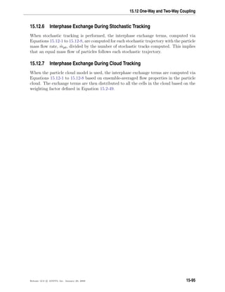 15.12 One-Way and Two-Way Coupling
15.12.6 Interphase Exchange During Stochastic Tracking
When stochastic tracking is performed, the interphase exchange terms, computed via
Equations 15.12-1 to 15.12-8, are computed for each stochastic trajectory with the particle
mass ﬂow rate, ˙mp0, divided by the number of stochastic tracks computed. This implies
that an equal mass ﬂow of particles follows each stochastic trajectory.
15.12.7 Interphase Exchange During Cloud Tracking
When the particle cloud model is used, the interphase exchange terms are computed via
Equations 15.12-1 to 15.12-8 based on ensemble-averaged ﬂow properties in the particle
cloud. The exchange terms are then distributed to all the cells in the cloud based on the
weighting factor deﬁned in Equation 15.2-49.
Release 12.0 c ANSYS, Inc. January 29, 2009 15-95
 