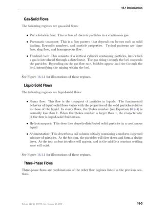 16.1 Introduction
Gas-Solid Flows
The following regimes are gas-solid ﬂows:
• Particle-laden ﬂow: This is ﬂow of discrete particles in a continuous gas.
• Pneumatic transport: This is a ﬂow pattern that depends on factors such as solid
loading, Reynolds numbers, and particle properties. Typical patterns are dune
ﬂow, slug ﬂow, and homogeneous ﬂow.
• Fluidized bed: This consists of a vertical cylinder containing particles, into which
a gas is introduced through a distributor. The gas rising through the bed suspends
the particles. Depending on the gas ﬂow rate, bubbles appear and rise through the
bed, intensifying the mixing within the bed.
See Figure 16.1.1 for illustrations of these regimes.
Liquid-Solid Flows
The following regimes are liquid-solid ﬂows:
• Slurry ﬂow: This ﬂow is the transport of particles in liquids. The fundamental
behavior of liquid-solid ﬂows varies with the properties of the solid particles relative
to those of the liquid. In slurry ﬂows, the Stokes number (see Equation 16.2-4) is
normally less than 1. When the Stokes number is larger than 1, the characteristic
of the ﬂow is liquid-solid ﬂuidization.
• Hydrotransport: This describes densely-distributed solid particles in a continuous
liquid
• Sedimentation: This describes a tall column initially containing a uniform dispersed
mixture of particles. At the bottom, the particles will slow down and form a sludge
layer. At the top, a clear interface will appear, and in the middle a constant settling
zone will exist.
See Figure 16.1.1 for illustrations of these regimes.
Three-Phase Flows
Three-phase ﬂows are combinations of the other ﬂow regimes listed in the previous sec-
tions.
Release 12.0 c ANSYS, Inc. January 29, 2009 16-3
 