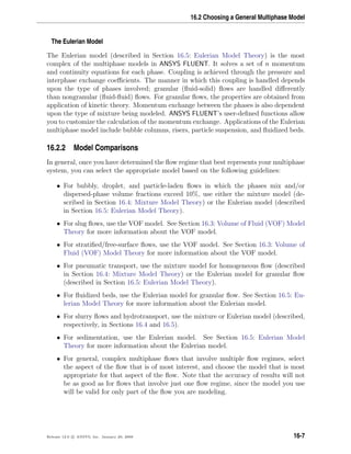 16.2 Choosing a General Multiphase Model
The Eulerian Model
The Eulerian model (described in Section 16.5: Eulerian Model Theory) is the most
complex of the multiphase models in ANSYS FLUENT. It solves a set of n momentum
and continuity equations for each phase. Coupling is achieved through the pressure and
interphase exchange coeﬃcients. The manner in which this coupling is handled depends
upon the type of phases involved; granular (ﬂuid-solid) ﬂows are handled diﬀerently
than nongranular (ﬂuid-ﬂuid) ﬂows. For granular ﬂows, the properties are obtained from
application of kinetic theory. Momentum exchange between the phases is also dependent
upon the type of mixture being modeled. ANSYS FLUENT’s user-deﬁned functions allow
you to customize the calculation of the momentum exchange. Applications of the Eulerian
multiphase model include bubble columns, risers, particle suspension, and ﬂuidized beds.
16.2.2 Model Comparisons
In general, once you have determined the ﬂow regime that best represents your multiphase
system, you can select the appropriate model based on the following guidelines:
• For bubbly, droplet, and particle-laden ﬂows in which the phases mix and/or
dispersed-phase volume fractions exceed 10%, use either the mixture model (de-
scribed in Section 16.4: Mixture Model Theory) or the Eulerian model (described
in Section 16.5: Eulerian Model Theory).
• For slug ﬂows, use the VOF model. See Section 16.3: Volume of Fluid (VOF) Model
Theory for more information about the VOF model.
• For stratiﬁed/free-surface ﬂows, use the VOF model. See Section 16.3: Volume of
Fluid (VOF) Model Theory for more information about the VOF model.
• For pneumatic transport, use the mixture model for homogeneous ﬂow (described
in Section 16.4: Mixture Model Theory) or the Eulerian model for granular ﬂow
(described in Section 16.5: Eulerian Model Theory).
• For ﬂuidized beds, use the Eulerian model for granular ﬂow. See Section 16.5: Eu-
lerian Model Theory for more information about the Eulerian model.
• For slurry ﬂows and hydrotransport, use the mixture or Eulerian model (described,
respectively, in Sections 16.4 and 16.5).
• For sedimentation, use the Eulerian model. See Section 16.5: Eulerian Model
Theory for more information about the Eulerian model.
• For general, complex multiphase ﬂows that involve multiple ﬂow regimes, select
the aspect of the ﬂow that is of most interest, and choose the model that is most
appropriate for that aspect of the ﬂow. Note that the accuracy of results will not
be as good as for ﬂows that involve just one ﬂow regime, since the model you use
will be valid for only part of the ﬂow you are modeling.
Release 12.0 c ANSYS, Inc. January 29, 2009 16-7
 