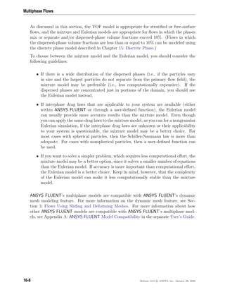 Multiphase Flows
As discussed in this section, the VOF model is appropriate for stratiﬁed or free-surface
ﬂows, and the mixture and Eulerian models are appropriate for ﬂows in which the phases
mix or separate and/or dispersed-phase volume fractions exceed 10%. (Flows in which
the dispersed-phase volume fractions are less than or equal to 10% can be modeled using
the discrete phase model described in Chapter 15: Discrete Phase.)
To choose between the mixture model and the Eulerian model, you should consider the
following guidelines:
• If there is a wide distribution of the dispersed phases (i.e., if the particles vary
in size and the largest particles do not separate from the primary ﬂow ﬁeld), the
mixture model may be preferable (i.e., less computationally expensive). If the
dispersed phases are concentrated just in portions of the domain, you should use
the Eulerian model instead.
• If interphase drag laws that are applicable to your system are available (either
within ANSYS FLUENT or through a user-deﬁned function), the Eulerian model
can usually provide more accurate results than the mixture model. Even though
you can apply the same drag laws to the mixture model, as you can for a nongranular
Eulerian simulation, if the interphase drag laws are unknown or their applicability
to your system is questionable, the mixture model may be a better choice. For
most cases with spherical particles, then the Schiller-Naumann law is more than
adequate. For cases with nonspherical particles, then a user-deﬁned function can
be used.
• If you want to solve a simpler problem, which requires less computational eﬀort, the
mixture model may be a better option, since it solves a smaller number of equations
than the Eulerian model. If accuracy is more important than computational eﬀort,
the Eulerian model is a better choice. Keep in mind, however, that the complexity
of the Eulerian model can make it less computationally stable than the mixture
model.
ANSYS FLUENT’s multiphase models are compatible with ANSYS FLUENT’s dynamic
mesh modeling feature. For more information on the dynamic mesh feature, see Sec-
tion 3: Flows Using Sliding and Deforming Meshes. For more information about how
other ANSYS FLUENT models are compatible with ANSYS FLUENT’s multiphase mod-
els, see Appendix A: ANSYS FLUENT Model Compatibility in the separate User’s Guide.
16-8 Release 12.0 c ANSYS, Inc. January 29, 2009
 