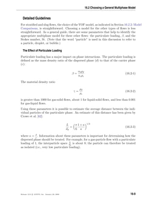 16.2 Choosing a General Multiphase Model
Detailed Guidelines
For stratiﬁed and slug ﬂows, the choice of the VOF model, as indicated in Section 16.2.2: Model
Comparisons, is straightforward. Choosing a model for the other types of ﬂows is less
straightforward. As a general guide, there are some parameters that help to identify the
appropriate multiphase model for these other ﬂows: the particulate loading, β, and the
Stokes number, St. (Note that the word “particle” is used in this discussion to refer to
a particle, droplet, or bubble.)
The Effect of Particulate Loading
Particulate loading has a major impact on phase interactions. The particulate loading is
deﬁned as the mass density ratio of the dispersed phase (d) to that of the carrier phase
(c):
β =
αdρd
αcρc
(16.2-1)
The material density ratio
γ =
ρd
ρc
(16.2-2)
is greater than 1000 for gas-solid ﬂows, about 1 for liquid-solid ﬂows, and less than 0.001
for gas-liquid ﬂows.
Using these parameters it is possible to estimate the average distance between the indi-
vidual particles of the particulate phase. An estimate of this distance has been given by
Crowe et al. [62]:
L
dd
=
π
6
1 + κ
κ
1/3
(16.2-3)
where κ = β
γ
. Information about these parameters is important for determining how the
dispersed phase should be treated. For example, for a gas-particle ﬂow with a particulate
loading of 1, the interparticle space L
dd
is about 8; the particle can therefore be treated
as isolated (i.e., very low particulate loading).
Release 12.0 c ANSYS, Inc. January 29, 2009 16-9
 