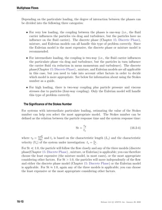 Multiphase Flows
Depending on the particulate loading, the degree of interaction between the phases can
be divided into the following three categories:
• For very low loading, the coupling between the phases is one-way (i.e., the ﬂuid
carrier inﬂuences the particles via drag and turbulence, but the particles have no
inﬂuence on the ﬂuid carrier). The discrete phase (Chapter 15: Discrete Phase),
mixture, and Eulerian models can all handle this type of problem correctly. Since
the Eulerian model is the most expensive, the discrete phase or mixture model is
recommended.
• For intermediate loading, the coupling is two-way (i.e., the ﬂuid carrier inﬂuences
the particulate phase via drag and turbulence, but the particles in turn inﬂuence
the carrier ﬂuid via reduction in mean momentum and turbulence). The discrete
phase(Chapter 15: Discrete Phase) , mixture, and Eulerian models are all applicable
in this case, but you need to take into account other factors in order to decide
which model is more appropriate. See below for information about using the Stokes
number as a guide.
• For high loading, there is two-way coupling plus particle pressure and viscous
stresses due to particles (four-way coupling). Only the Eulerian model will handle
this type of problem correctly.
The Signiﬁcance of the Stokes Number
For systems with intermediate particulate loading, estimating the value of the Stokes
number can help you select the most appropriate model. The Stokes number can be
deﬁned as the relation between the particle response time and the system response time:
St =
τd
ts
(16.2-4)
where τd =
ρdd2
d
18µc
and ts is based on the characteristic length (Ls) and the characteristic
velocity (Vs) of the system under investigation: ts = Ls
Vs
.
For St 1.0, the particle will follow the ﬂow closely and any of the three models (discrete
phase(Chapter 15: Discrete Phase) , mixture, or Eulerian) is applicable; you can therefore
choose the least expensive (the mixture model, in most cases), or the most appropriate
considering other factors. For St  1.0, the particles will move independently of the ﬂow
and either the discrete phase model (Chapter 15: Discrete Phase) or the Eulerian model
is applicable. For St ≈ 1.0, again any of the three models is applicable; you can choose
the least expensive or the most appropriate considering other factors.
16-10 Release 12.0 c ANSYS, Inc. January 29, 2009
 