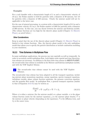 16.2 Choosing a General Multiphase Model
Examples
For a coal classiﬁer with a characteristic length of 1 m and a characteristic velocity of
10 m/s, the Stokes number is 0.04 for particles with a diameter of 30 microns, but 4.0
for particles with a diameter of 300 microns. Clearly the mixture model will not be
applicable to the latter case.
For the case of mineral processing, in a system with a characteristic length of 0.2 m and a
characteristic velocity of 2 m/s, the Stokes number is 0.005 for particles with a diameter
of 300 microns. In this case, you can choose between the mixture and Eulerian models.
(The volume fractions are too high for the discrete phase model (Chapter 15: Discrete
Phase), as noted below.)
Other Considerations
Keep in mind that the use of the discrete phase model (Chapter 15: Discrete Phase) is
limited to low volume fractions. Also, the discrete phase model is the only multiphase
model that allows you to specify the particle distribution or include combustion modeling
in your simulation.
16.2.3 Time Schemes in Multiphase Flow
In many multiphase applications, the process can vary spatially as well as temporally. In
order to accurately model multiphase ﬂow, both higher-order spatial and time discretiza-
tion schemes are necessary. In addition to the ﬁrst-order time scheme in ANSYS FLUENT,
the second-order time scheme is available in the Mixture and Eulerian multiphase models,
and with the VOF Implicit Scheme.
i The second-order time scheme cannot be used with the VOF Explicit
Schemes.
The second-order time scheme has been adapted to all the transport equations, includ-
ing mixture phase momentum equations, energy equations, species transport equations,
turbulence models, phase volume fraction equations, the pressure correction equation,
and the granular ﬂow model. In multiphase ﬂow, a general transport equation (similar
to that of Equation 18.3-15) may be written as
∂(αρφ)
∂t
+ · (αρV φ) = · τ + Sφ (16.2-5)
Where φ is either a mixture (for the mixture model) or a phase variable, α is the phase
volume fraction (unity for the mixture equation), ρ is the mixture phase density, V is
the mixture or phase velocity (depending on the equations), τ is the diﬀusion term, and
Sφ is the source term.
Release 12.0 c ANSYS, Inc. January 29, 2009 16-11
 