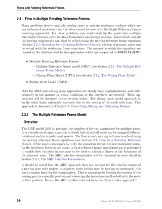 Flows with Rotating Reference Frames
2.3 Flow in Multiple Rotating Reference Frames
Many problems involve multiple moving parts or contain stationary surfaces which are
not surfaces of revolution (and therefore cannot be used with the Single Reference Frame
modeling approach). For these problems, you must break up the model into multiple
ﬂuid/solid cell zones, with interface boundaries separating the zones. Zones which contain
the moving components can then be solved using the moving reference frame equations
(Section 2.2.1: Equations for a Rotating Reference Frame), whereas stationary zones can
be solved with the stationary frame equations. The manner in which the equations are
treated at the interface lead to two approaches which are supported in ANSYS FLUENT:
• Multiple Rotating Reference Frames
– Multiple Reference Frame model (MRF) (see Section 2.3.1: The Multiple Ref-
erence Frame Model)
– Mixing Plane Model (MPM) (see Section 2.3.2: The Mixing Plane Model)
• Sliding Mesh Model (SMM)
Both the MRF and mixing plane approaches are steady-state approximations, and diﬀer
primarily in the manner in which conditions at the interfaces are treated. These ap-
proaches will be discussed in the sections below. The sliding mesh model approach is,
on the other hand, inherently unsteady due to the motion of the mesh with time. This
approach is discussed in Chapter 3: Flows Using Sliding and Deforming Meshes.
2.3.1 The Multiple Reference Frame Model
Overview
The MRF model [209] is, perhaps, the simplest of the two approaches for multiple zones.
It is a steady-state approximation in which individual cell zones can be assigned diﬀerent
rotational and/or translational speeds. The ﬂow in each moving cell zone is solved using
the moving reference frame equations (see Section 2.2: Flow in a Rotating Reference
Frame). If the zone is stationary (ω = 0), the equations reduce to their stationary forms.
At the interfaces between cell zones, a local reference frame transformation is performed
to enable ﬂow variables in one zone to be used to calculate ﬂuxes at the boundary of
the adjacent zone. The MRF interface formulation will be discussed in more detail in
Section 2.3.1: The MRF Interface Formulation.
It should be noted that the MRF approach does not account for the relative motion of
a moving zone with respect to adjacent zones (which may be moving or stationary); the
mesh remains ﬁxed for the computation. This is analogous to freezing the motion of the
moving part in a speciﬁc position and observing the instantaneous ﬂowﬁeld with the rotor
in that position. Hence, the MRF is often referred to as the “frozen rotor approach.”
2-8 Release 12.0 c ANSYS, Inc. January 29, 2009
 