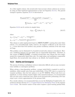 Multiphase Flows
As a fully implicit scheme, this second-order time-accurate scheme achieves its accuracy
by using an Euler backward approximation in time (see Equation 18.3-17). The general
transport equation, Equation 16.2-5 is discretized as
3(αpρpφpV ol)n+1
− 4(αpρpφpV ol)n
+ (αpρpφp)n−1
2∆t
= (16.2-6)
[Anb(φnb − φp)]n+1
+ SU
n+1
− Sp
n+1
φp
n+1
Equation 16.2-6 can be written in simpler form:
Apφp = Anbφnb + Sφ (16.2-7)
where
Ap = Anb
n+1
+ Sp
n+1
+ 1.5(αpρpV ol)n+1
∆t
Sφ = SU
n+1
+ 2(αpρpφpV ol)n−0.5(αpρpφpV ol)n−1
∆t
This scheme is easily implemented based on ANSYS FLUENT’s existing ﬁrst-order Euler
scheme. It is unconditionally stable, however, the negative coeﬃcient at the time level
tn−1, of the three-time level method, may produce oscillatory solutions if the time steps
are large.
This problem can be eliminated if a bounded second-order scheme is introduced. How-
ever, oscillating solutions are most likely seen in compressible liquid ﬂows. Therefore, in
this version of ANSYS FLUENT, a bounded second-order time scheme has been imple-
mented for compressible liquid ﬂows only. For single phase and multiphase compressible
liquid ﬂows, the second-order time scheme is, by default, the bounded scheme.
16.2.4 Stability and Convergence
The process of solving a multiphase system is inherently diﬃcult and you may encounter
some stability or convergence problems.
When solving a time-dependent problem, a proper initial ﬁeld is required to avoid in-
stabilities, which usually arise from poor initial ﬁelds. If the CPU time is a concern for
transient problems, then the best option is to use PC SIMPLE. When body forces are
signiﬁcant, or if the solution requires higher order numerical schemes, it is recommended
that you start with a small time step, which can be increased after performing a few time
steps to get a better approximation of the pressure ﬁeld.
For a steady solution, it is recommended that you use the Multiphase Coupled solver, de-
scribed in detail in Section 24.7.1: Coupled Solution for Multiphase Flows in the separate
User’s Guide. The iterative nature of this solver requires a good starting patched ﬁeld.
16-12 Release 12.0 c ANSYS, Inc. January 29, 2009
 