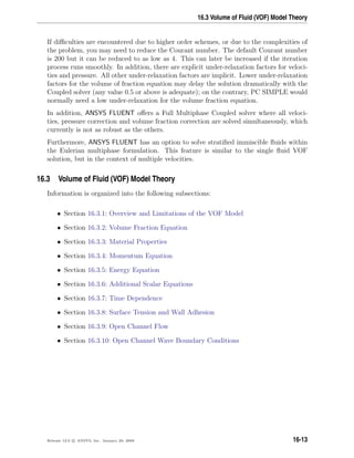 16.3 Volume of Fluid (VOF) Model Theory
If diﬃculties are encountered due to higher order schemes, or due to the complexities of
the problem, you may need to reduce the Courant number. The default Courant number
is 200 but it can be reduced to as low as 4. This can later be increased if the iteration
process runs smoothly. In addition, there are explicit under-relaxation factors for veloci-
ties and pressure. All other under-relaxation factors are implicit. Lower under-relaxation
factors for the volume of fraction equation may delay the solution dramatically with the
Coupled solver (any value 0.5 or above is adequate); on the contrary, PC SIMPLE would
normally need a low under-relaxation for the volume fraction equation.
In addition, ANSYS FLUENT oﬀers a Full Multiphase Coupled solver where all veloci-
ties, pressure correction and volume fraction correction are solved simultaneously, which
currently is not as robust as the others.
Furthermore, ANSYS FLUENT has an option to solve stratiﬁed immiscible ﬂuids within
the Eulerian multiphase formulation. This feature is similar to the single ﬂuid VOF
solution, but in the context of multiple velocities.
16.3 Volume of Fluid (VOF) Model Theory
Information is organized into the following subsections:
• Section 16.3.1: Overview and Limitations of the VOF Model
• Section 16.3.2: Volume Fraction Equation
• Section 16.3.3: Material Properties
• Section 16.3.4: Momentum Equation
• Section 16.3.5: Energy Equation
• Section 16.3.6: Additional Scalar Equations
• Section 16.3.7: Time Dependence
• Section 16.3.8: Surface Tension and Wall Adhesion
• Section 16.3.9: Open Channel Flow
• Section 16.3.10: Open Channel Wave Boundary Conditions
Release 12.0 c ANSYS, Inc. January 29, 2009 16-13
 