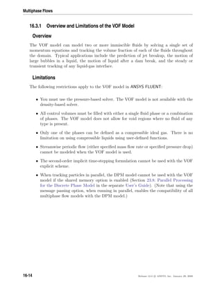 Multiphase Flows
16.3.1 Overview and Limitations of the VOF Model
Overview
The VOF model can model two or more immiscible ﬂuids by solving a single set of
momentum equations and tracking the volume fraction of each of the ﬂuids throughout
the domain. Typical applications include the prediction of jet breakup, the motion of
large bubbles in a liquid, the motion of liquid after a dam break, and the steady or
transient tracking of any liquid-gas interface.
Limitations
The following restrictions apply to the VOF model in ANSYS FLUENT:
• You must use the pressure-based solver. The VOF model is not available with the
density-based solver.
• All control volumes must be ﬁlled with either a single ﬂuid phase or a combination
of phases. The VOF model does not allow for void regions where no ﬂuid of any
type is present.
• Only one of the phases can be deﬁned as a compressible ideal gas. There is no
limitation on using compressible liquids using user-deﬁned functions.
• Streamwise periodic ﬂow (either speciﬁed mass ﬂow rate or speciﬁed pressure drop)
cannot be modeled when the VOF model is used.
• The second-order implicit time-stepping formulation cannot be used with the VOF
explicit scheme.
• When tracking particles in parallel, the DPM model cannot be used with the VOF
model if the shared memory option is enabled (Section 23.8: Parallel Processing
for the Discrete Phase Model in the separate User’s Guide). (Note that using the
message passing option, when running in parallel, enables the compatibility of all
multiphase ﬂow models with the DPM model.)
16-14 Release 12.0 c ANSYS, Inc. January 29, 2009
 