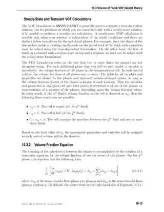 16.3 Volume of Fluid (VOF) Model Theory
Steady-State and Transient VOF Calculations
The VOF formulation in ANSYS FLUENT is generally used to compute a time-dependent
solution, but for problems in which you are concerned only with a steady-state solution,
it is possible to perform a steady-state calculation. A steady-state VOF calculation is
sensible only when your solution is independent of the initial conditions and there are
distinct inﬂow boundaries for the individual phases. For example, since the shape of the
free surface inside a rotating cup depends on the initial level of the ﬂuid, such a problem
must be solved using the time-dependent formulation. On the other hand, the ﬂow of
water in a channel with a region of air on top and a separate air inlet can be solved with
the steady-state formulation.
The VOF formulation relies on the fact that two or more ﬂuids (or phases) are not
interpenetrating. For each additional phase that you add to your model, a variable is
introduced: the volume fraction of the phase in the computational cell. In each control
volume, the volume fractions of all phases sum to unity. The ﬁelds for all variables and
properties are shared by the phases and represent volume-averaged values, as long as
the volume fraction of each of the phases is known at each location. Thus the variables
and properties in any given cell are either purely representative of one of the phases, or
representative of a mixture of the phases, depending upon the volume fraction values.
In other words, if the qth
ﬂuid’s volume fraction in the cell is denoted as αq, then the
following three conditions are possible:
• αq = 0: The cell is empty (of the qth
ﬂuid).
• αq = 1: The cell is full (of the qth
ﬂuid).
• 0  αq  1: The cell contains the interface between the qth
ﬂuid and one or more
other ﬂuids.
Based on the local value of αq, the appropriate properties and variables will be assigned
to each control volume within the domain.
16.3.2 Volume Fraction Equation
The tracking of the interface(s) between the phases is accomplished by the solution of a
continuity equation for the volume fraction of one (or more) of the phases. For the qth
phase, this equation has the following form:
1
ρq


∂
∂t
(αqρq) + · (αqρqvq) = Sαq +
n
p=1
( ˙mpq − ˙mqp)

 (16.3-1)
where ˙mqp is the mass transfer from phase q to phase p and ˙mpq is the mass transfer from
phase p to phase q. By default, the source term on the right-hand side of Equation 16.3-1,
Release 12.0 c ANSYS, Inc. January 29, 2009 16-15
 