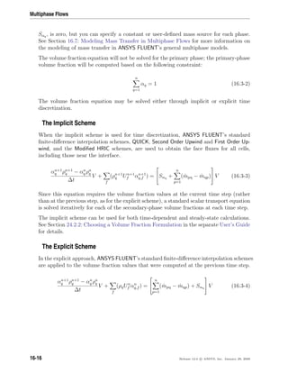 Multiphase Flows
Sαq , is zero, but you can specify a constant or user-deﬁned mass source for each phase.
See Section 16.7: Modeling Mass Transfer in Multiphase Flows for more information on
the modeling of mass transfer in ANSYS FLUENT’s general multiphase models.
The volume fraction equation will not be solved for the primary phase; the primary-phase
volume fraction will be computed based on the following constraint:
n
q=1
αq = 1 (16.3-2)
The volume fraction equation may be solved either through implicit or explicit time
discretization.
The Implicit Scheme
When the implicit scheme is used for time discretization, ANSYS FLUENT’s standard
ﬁnite-diﬀerence interpolation schemes, QUICK, Second Order Upwind and First Order Up-
wind, and the Modiﬁed HRIC schemes, are used to obtain the face ﬂuxes for all cells,
including those near the interface.
αn+1
q ρn+1
q − αn
q ρn
q
∆t
V +
f
(ρn+1
q Un+1
f αn+1
q,f ) =

Sαq +
n
p=1
( ˙mpq − ˙mqp)

 V (16.3-3)
Since this equation requires the volume fraction values at the current time step (rather
than at the previous step, as for the explicit scheme), a standard scalar transport equation
is solved iteratively for each of the secondary-phase volume fractions at each time step.
The implicit scheme can be used for both time-dependent and steady-state calculations.
See Section 24.2.2: Choosing a Volume Fraction Formulation in the separate User’s Guide
for details.
The Explicit Scheme
In the explicit approach, ANSYS FLUENT’s standard ﬁnite-diﬀerence interpolation schemes
are applied to the volume fraction values that were computed at the previous time step.
αn+1
q ρn+1
q − αn
q ρn
q
∆t
V +
f
(ρqUn
f αn
q,f ) =


n
p=1
( ˙mpq − ˙mqp) + Sαq

 V (16.3-4)
16-16 Release 12.0 c ANSYS, Inc. January 29, 2009
 