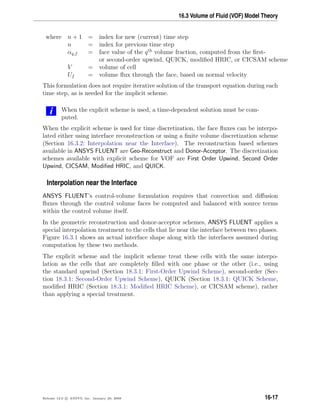 16.3 Volume of Fluid (VOF) Model Theory
where n + 1 = index for new (current) time step
n = index for previous time step
αq,f = face value of the qth
volume fraction, computed from the ﬁrst-
or second-order upwind, QUICK, modiﬁed HRIC, or CICSAM scheme
V = volume of cell
Uf = volume ﬂux through the face, based on normal velocity
This formulation does not require iterative solution of the transport equation during each
time step, as is needed for the implicit scheme.
i When the explicit scheme is used, a time-dependent solution must be com-
puted.
When the explicit scheme is used for time discretization, the face ﬂuxes can be interpo-
lated either using interface reconstruction or using a ﬁnite volume discretization scheme
(Section 16.3.2: Interpolation near the Interface). The reconstruction based schemes
available in ANSYS FLUENT are Geo-Reconstruct and Donor-Acceptor. The discretization
schemes available with explicit scheme for VOF are First Order Upwind, Second Order
Upwind, CICSAM, Modiﬁed HRIC, and QUICK.
Interpolation near the Interface
ANSYS FLUENT’s control-volume formulation requires that convection and diﬀusion
ﬂuxes through the control volume faces be computed and balanced with source terms
within the control volume itself.
In the geometric reconstruction and donor-acceptor schemes, ANSYS FLUENT applies a
special interpolation treatment to the cells that lie near the interface between two phases.
Figure 16.3.1 shows an actual interface shape along with the interfaces assumed during
computation by these two methods.
The explicit scheme and the implicit scheme treat these cells with the same interpo-
lation as the cells that are completely ﬁlled with one phase or the other (i.e., using
the standard upwind (Section 18.3.1: First-Order Upwind Scheme), second-order (Sec-
tion 18.3.1: Second-Order Upwind Scheme), QUICK (Section 18.3.1: QUICK Scheme,
modiﬁed HRIC (Section 18.3.1: Modiﬁed HRIC Scheme), or CICSAM scheme), rather
than applying a special treatment.
Release 12.0 c ANSYS, Inc. January 29, 2009 16-17
 