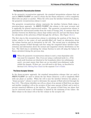 16.3 Volume of Fluid (VOF) Model Theory
The Geometric Reconstruction Scheme
In the geometric reconstruction approach, the standard interpolation schemes that are
used in ANSYS FLUENT are used to obtain the face ﬂuxes whenever a cell is completely
ﬁlled with one phase or another. When the cell is near the interface between two phases,
the geometric reconstruction scheme is used.
The geometric reconstruction scheme represents the interface between ﬂuids using a
piecewise-linear approach. In ANSYS FLUENT this scheme is the most accurate and
is applicable for general unstructured meshes. The geometric reconstruction scheme is
generalized for unstructured meshes from the work of Youngs [388]. It assumes that the
interface between two ﬂuids has a linear slope within each cell, and uses this linear shape
for calculation of the advection of ﬂuid through the cell faces. (See Figure 16.3.1.)
The ﬁrst step in this reconstruction scheme is calculating the position of the linear in-
terface relative to the center of each partially-ﬁlled cell, based on information about
the volume fraction and its derivatives in the cell. The second step is calculating the
advecting amount of ﬂuid through each face using the computed linear interface repre-
sentation and information about the normal and tangential velocity distribution on the
face. The third step is calculating the volume fraction in each cell using the balance of
ﬂuxes calculated during the previous step.
i When the geometric reconstruction scheme is used, a time-dependent solu-
tion must be computed. Also, if you are using a conformal mesh (i.e., if the
mesh node locations are identical at the boundaries where two subdomains
meet), you must ensure that there are no two-sided (zero-thickness) walls
within the domain. If there are, you will need to slit them, as described in
Section 6.8.6: Slitting Face Zones in the separate User’s Guide.
The Donor-Acceptor Scheme
In the donor-acceptor approach, the standard interpolation schemes that are used in
ANSYS FLUENT are used to obtain the face ﬂuxes whenever a cell is completely ﬁlled
with one phase or another. When the cell is near the interface between two phases, a
“donor-acceptor” scheme is used to determine the amount of ﬂuid advected through the
face [131]. This scheme identiﬁes one cell as a donor of an amount of ﬂuid from one phase
and another (neighbor) cell as the acceptor of that same amount of ﬂuid, and is used to
prevent numerical diﬀusion at the interface. The amount of ﬂuid from one phase that
can be convected across a cell boundary is limited by the minimum of two values: the
ﬁlled volume in the donor cell or the free volume in the acceptor cell.
Release 12.0 c ANSYS, Inc. January 29, 2009 16-19
 