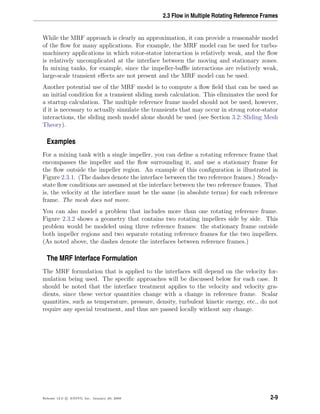 2.3 Flow in Multiple Rotating Reference Frames
While the MRF approach is clearly an approximation, it can provide a reasonable model
of the ﬂow for many applications. For example, the MRF model can be used for turbo-
machinery applications in which rotor-stator interaction is relatively weak, and the ﬂow
is relatively uncomplicated at the interface between the moving and stationary zones.
In mixing tanks, for example, since the impeller-baﬄe interactions are relatively weak,
large-scale transient eﬀects are not present and the MRF model can be used.
Another potential use of the MRF model is to compute a ﬂow ﬁeld that can be used as
an initial condition for a transient sliding mesh calculation. This eliminates the need for
a startup calculation. The multiple reference frame model should not be used, however,
if it is necessary to actually simulate the transients that may occur in strong rotor-stator
interactions, the sliding mesh model alone should be used (see Section 3.2: Sliding Mesh
Theory).
Examples
For a mixing tank with a single impeller, you can deﬁne a rotating reference frame that
encompasses the impeller and the ﬂow surrounding it, and use a stationary frame for
the ﬂow outside the impeller region. An example of this conﬁguration is illustrated in
Figure 2.3.1. (The dashes denote the interface between the two reference frames.) Steady-
state ﬂow conditions are assumed at the interface between the two reference frames. That
is, the velocity at the interface must be the same (in absolute terms) for each reference
frame. The mesh does not move.
You can also model a problem that includes more than one rotating reference frame.
Figure 2.3.2 shows a geometry that contains two rotating impellers side by side. This
problem would be modeled using three reference frames: the stationary frame outside
both impeller regions and two separate rotating reference frames for the two impellers.
(As noted above, the dashes denote the interfaces between reference frames.)
The MRF Interface Formulation
The MRF formulation that is applied to the interfaces will depend on the velocity for-
mulation being used. The speciﬁc approaches will be discussed below for each case. It
should be noted that the interface treatment applies to the velocity and velocity gra-
dients, since these vector quantities change with a change in reference frame. Scalar
quantities, such as temperature, pressure, density, turbulent kinetic energy, etc., do not
require any special treatment, and thus are passed locally without any change.
Release 12.0 c ANSYS, Inc. January 29, 2009 2-9
 