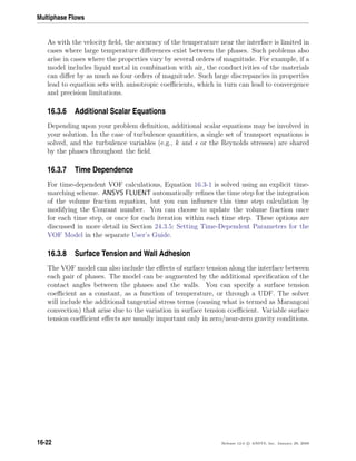 Multiphase Flows
As with the velocity ﬁeld, the accuracy of the temperature near the interface is limited in
cases where large temperature diﬀerences exist between the phases. Such problems also
arise in cases where the properties vary by several orders of magnitude. For example, if a
model includes liquid metal in combination with air, the conductivities of the materials
can diﬀer by as much as four orders of magnitude. Such large discrepancies in properties
lead to equation sets with anisotropic coeﬃcients, which in turn can lead to convergence
and precision limitations.
16.3.6 Additional Scalar Equations
Depending upon your problem deﬁnition, additional scalar equations may be involved in
your solution. In the case of turbulence quantities, a single set of transport equations is
solved, and the turbulence variables (e.g., k and or the Reynolds stresses) are shared
by the phases throughout the ﬁeld.
16.3.7 Time Dependence
For time-dependent VOF calculations, Equation 16.3-1 is solved using an explicit time-
marching scheme. ANSYS FLUENT automatically reﬁnes the time step for the integration
of the volume fraction equation, but you can inﬂuence this time step calculation by
modifying the Courant number. You can choose to update the volume fraction once
for each time step, or once for each iteration within each time step. These options are
discussed in more detail in Section 24.3.5: Setting Time-Dependent Parameters for the
VOF Model in the separate User’s Guide.
16.3.8 Surface Tension and Wall Adhesion
The VOF model can also include the eﬀects of surface tension along the interface between
each pair of phases. The model can be augmented by the additional speciﬁcation of the
contact angles between the phases and the walls. You can specify a surface tension
coeﬃcient as a constant, as a function of temperature, or through a UDF. The solver
will include the additional tangential stress terms (causing what is termed as Marangoni
convection) that arise due to the variation in surface tension coeﬃcient. Variable surface
tension coeﬃcient eﬀects are usually important only in zero/near-zero gravity conditions.
16-22 Release 12.0 c ANSYS, Inc. January 29, 2009
 