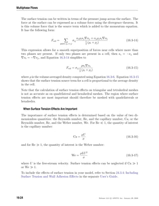 Multiphase Flows
The surface tension can be written in terms of the pressure jump across the surface. The
force at the surface can be expressed as a volume force using the divergence theorem. It
is this volume force that is the source term which is added to the momentum equation.
It has the following form:
Fvol =
pairs ij, ij
σij
αiρiκj αj + αjρjκi αi
1
2
(ρi + ρj)
(16.3-14)
This expression allows for a smooth superposition of forces near cells where more than
two phases are present. If only two phases are present in a cell, then κi = −κj and
αi = − αj, and Equation 16.3-14 simpliﬁes to
Fvol = σij
ρκi αi
1
2
(ρi + ρj)
(16.3-15)
where ρ is the volume-averaged density computed using Equation 16.3-6. Equation 16.3-15
shows that the surface tension source term for a cell is proportional to the average density
in the cell.
Note that the calculation of surface tension eﬀects on triangular and tetrahedral meshes
is not as accurate as on quadrilateral and hexahedral meshes. The region where surface
tension eﬀects are most important should therefore be meshed with quadrilaterals or
hexahedra.
When Surface Tension Effects Are Important
The importance of surface tension eﬀects is determined based on the value of two di-
mensionless quantities: the Reynolds number, Re, and the capillary number, Ca; or the
Reynolds number, Re, and the Weber number, We. For Re 1, the quantity of interest
is the capillary number:
Ca =
µU
σ
(16.3-16)
and for Re 1, the quantity of interest is the Weber number:
We =
ρLU2
σ
(16.3-17)
where U is the free-stream velocity. Surface tension eﬀects can be neglected if Ca 1
or We 1.
To include the eﬀects of surface tension in your model, refer to Section 24.3.4: Including
Surface Tension and Wall Adhesion Eﬀects in the separate User’s Guide.
16-24 Release 12.0 c ANSYS, Inc. January 29, 2009
 