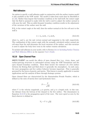 16.3 Volume of Fluid (VOF) Model Theory
Wall Adhesion
An option to specify a wall adhesion angle in conjunction with the surface tension model
is also available in the VOF model. The model is taken from work done by Brackbill et
al. [34]. Rather than impose this boundary condition at the wall itself, the contact angle
that the ﬂuid is assumed to make with the wall is used to adjust the surface normal in
cells near the wall. This so-called dynamic boundary condition results in the adjustment
of the curvature of the surface near the wall.
If θw is the contact angle at the wall, then the surface normal at the live cell next to the
wall is
ˆn = ˆnw cos θw + ˆtw sin θw (16.3-18)
where ˆnw and ˆtw are the unit vectors normal and tangential to the wall, respectively.
The combination of this contact angle with the normally calculated surface normal one
cell away from the wall determine the local curvature of the surface, and this curvature
is used to adjust the body force term in the surface tension calculation.
To include wall adhesion in your model, refer to Section 24.3.4: Including Surface Tension
and Wall Adhesion Eﬀects in the separate User’s Guide.
16.3.9 Open Channel Flow
ANSYS FLUENT can model the eﬀects of open channel ﬂow (e.g., rivers, dams, and
surface-piercing structures in unbounded stream) using the VOF formulation and the
open channel boundary condition. These ﬂows involve the existence of a free surface
between the ﬂowing ﬂuid and ﬂuid above it (generally the atmosphere). In such cases,
the wave propagation and free surface behavior becomes important. Flow is generally
governed by the forces of gravity and inertia. This feature is mostly applicable to marine
applications and the analysis of ﬂows through drainage systems.
Open channel ﬂows are characterized by the dimensionless Froude Number, which is
deﬁned as the ratio of inertia force and hydrostatic force.
Fr =
V
√
gy
(16.3-19)
where V is the velocity magnitude, g is gravity, and y is a length scale, in this case,
the distance from the bottom of the channel to the free surface. The denominator in
Equation 16.3-19 is the propagation speed of the wave. The wave speed as seen by the
ﬁxed observer is deﬁned as
Vw = V ±
√
gy (16.3-20)
Release 12.0 c ANSYS, Inc. January 29, 2009 16-25
 