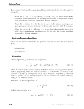 Multiphase Flows
Based on the Froude number, open channel ﬂows can be classiﬁed in the following three
categories:
• When Fr  1, i.e., V 
√
gy (thus Vw  0 or Vw  0), the ﬂow is known to be
subcritical where disturbances can travel upstream as well as downstream. In this
case, downstream conditions might aﬀect the ﬂow upstream.
• When Fr = 1 (thus Vw = 0), the ﬂow is known to be critical, where upstream
propagating waves remain stationary. In this case, the character of the ﬂow changes.
• When Fr  1, i.e., V 
√
gy (thus Vw  0), the ﬂow is known to be supercritical
where disturbances cannot travel upstream. In this case, downstream conditions
do not aﬀect the ﬂow upstream.
Upstream Boundary Conditions
There are two options available for the upstream boundary condition for open channel
ﬂows:
• pressure inlet
• mass ﬂow rate
Pressure Inlet
The total pressure p0 at the inlet can be given as
p0 =
1
2
(ρ − ρ0)V 2
+ (ρ − ρ0)|−→g |(ˆg · (
−→
b − −→a )) (16.3-21)
where
−→
b and −→a are the position vectors of the face centroid and any point on the free
surface, respectively, Here, free surface is assumed to be horizontal and normal to the
direction of gravity. −→g is the gravity vector, |−→g | is the gravity magnitude, ˆg is the unit
vector of gravity, V is the velocity magnitude, ρ is the density of the mixture in the cell,
and ρ0 is the reference density.
From this, the dynamic pressure q is
q =
ρ − ρ0
2
V 2
(16.3-22)
and the static pressure ps is
ps = (ρ − ρ0)|−→g |(ˆg · (
−→
b − −→a )) (16.3-23)
16-26 Release 12.0 c ANSYS, Inc. January 29, 2009
 