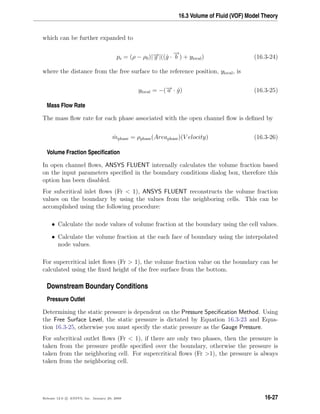 16.3 Volume of Fluid (VOF) Model Theory
which can be further expanded to
ps = (ρ − ρ0)|−→g |((ˆg ·
−→
b ) + ylocal) (16.3-24)
where the distance from the free surface to the reference position, ylocal, is
ylocal = −(−→a · ˆg) (16.3-25)
Mass Flow Rate
The mass ﬂow rate for each phase associated with the open channel ﬂow is deﬁned by
˙mphase = ρphase(Areaphase)(V elocity) (16.3-26)
Volume Fraction Speciﬁcation
In open channel ﬂows, ANSYS FLUENT internally calculates the volume fraction based
on the input parameters speciﬁed in the boundary conditions dialog box, therefore this
option has been disabled.
For subcritical inlet ﬂows (Fr  1), ANSYS FLUENT reconstructs the volume fraction
values on the boundary by using the values from the neighboring cells. This can be
accomplished using the following procedure:
• Calculate the node values of volume fraction at the boundary using the cell values.
• Calculate the volume fraction at the each face of boundary using the interpolated
node values.
For supercritical inlet ﬂows (Fr  1), the volume fraction value on the boundary can be
calculated using the ﬁxed height of the free surface from the bottom.
Downstream Boundary Conditions
Pressure Outlet
Determining the static pressure is dependent on the Pressure Speciﬁcation Method. Using
the Free Surface Level, the static pressure is dictated by Equation 16.3-23 and Equa-
tion 16.3-25, otherwise you must specify the static pressure as the Gauge Pressure.
For subcritical outlet ﬂows (Fr  1), if there are only two phases, then the pressure is
taken from the pressure proﬁle speciﬁed over the boundary, otherwise the pressure is
taken from the neighboring cell. For supercritical ﬂows (Fr 1), the pressure is always
taken from the neighboring cell.
Release 12.0 c ANSYS, Inc. January 29, 2009 16-27
 