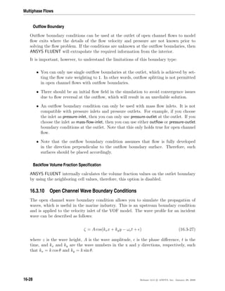 Multiphase Flows
Outﬂow Boundary
Outﬂow boundary conditions can be used at the outlet of open channel ﬂows to model
ﬂow exits where the details of the ﬂow velocity and pressure are not known prior to
solving the ﬂow problem. If the conditions are unknown at the outﬂow boundaries, then
ANSYS FLUENT will extrapolate the required information from the interior.
It is important, however, to understand the limitations of this boundary type:
• You can only use single outﬂow boundaries at the outlet, which is achieved by set-
ting the ﬂow rate weighting to 1. In other words, outﬂow splitting is not permitted
in open channel ﬂows with outﬂow boundaries.
• There should be an initial ﬂow ﬁeld in the simulation to avoid convergence issues
due to ﬂow reversal at the outﬂow, which will result in an unreliable solution.
• An outﬂow boundary condition can only be used with mass ﬂow inlets. It is not
compatible with pressure inlets and pressure outlets. For example, if you choose
the inlet as pressure-inlet, then you can only use pressure-outlet at the outlet. If you
choose the inlet as mass-ﬂow-inlet, then you can use either outﬂow or pressure-outlet
boundary conditions at the outlet. Note that this only holds true for open channel
ﬂow.
• Note that the outﬂow boundary condition assumes that ﬂow is fully developed
in the direction perpendicular to the outﬂow boundary surface. Therefore, such
surfaces should be placed accordingly.
Backﬂow Volume Fraction Speciﬁcation
ANSYS FLUENT internally calculates the volume fraction values on the outlet boundary
by using the neighboring cell values, therefore, this option is disabled.
16.3.10 Open Channel Wave Boundary Conditions
The open channel wave boundary condition allows you to simulate the propagation of
waves, which is useful in the marine industry. This is an upstream boundary condition
and is applied to the velocity inlet of the VOF model. The wave proﬁle for an incident
wave can be described as follows:
ζ = A cos(kxx + kyy − ωet + ) (16.3-27)
where z is the wave height, A is the wave amplitude, is the phase diﬀerence, t is the
time, and kx and ky are the wave numbers in the x and y directions, respectively, such
that kx = k cos θ and ky = k sin θ.
16-28 Release 12.0 c ANSYS, Inc. January 29, 2009
 