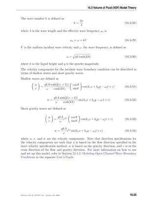 16.3 Volume of Fluid (VOF) Model Theory
The wave number k is deﬁned as
k =
2π
λ
(16.3-28)
where λ is the wave length and the eﬀective wave frequency ωe is
ωe = ω + kU (16.3-29)
U is the uniform incident wave velocity and ω, the wave frequency, is deﬁned as
ω = gk tanh(kh) (16.3-30)
where h is the liquid height and g is the gravity magnitude.
The velocity components for the incident wave boundary condition can be described in
terms of shallow waves and short gravity waves.
Shallow waves are deﬁned as
u
v
=
gkA
ω
cosh[k(z + h)]
cosh(kh)
cos θ
sin θ
cos(kxx + kyy − ωet + ) (16.3-31)
w =
gkA
ω
sinh[k(z + h)]
cosh(kh)
sin(kxx + kyy − ωet + ) (16.3-32)
Short gravity waves are deﬁned as
u
v
=
gkA
ω
ekz cos θ
sin θ
cos(kxx + kyy − ωet + ) (16.3-33)
w =
gkA
ω
ekz
sin(kxx + kyy − ωet + ) (16.3-34)
where u, v, and w are the velocity components. Note that direction speciﬁcations for
the velocity components are such that u is based on the ﬂow direction speciﬁed in the
wave velocity speciﬁcation method, w is based on the gravity direction, and v is in the
cross direction of the ﬂow and gravity direction. For more information on how to use
and set up this model, refer to Section 24.3.2: Modeling Open Channel Wave Boundary
Conditions in the separate User’s Guide.
Release 12.0 c ANSYS, Inc. January 29, 2009 16-29
 