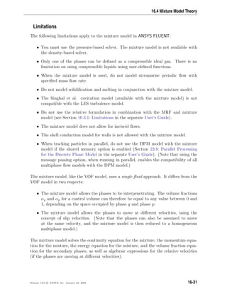16.4 Mixture Model Theory
Limitations
The following limitations apply to the mixture model in ANSYS FLUENT:
• You must use the pressure-based solver. The mixture model is not available with
the density-based solver.
• Only one of the phases can be deﬁned as a compressible ideal gas. There is no
limitation on using compressible liquids using user-deﬁned functions.
• When the mixture model is used, do not model streamwise periodic ﬂow with
speciﬁed mass ﬂow rate.
• Do not model solidiﬁcation and melting in conjunction with the mixture model.
• The Singhal et al. cavitation model (available with the mixture model) is not
compatible with the LES turbulence model.
• Do not use the relative formulation in combination with the MRF and mixture
model (see Section 10.3.1: Limitations in the separate User’s Guide).
• The mixture model does not allow for inviscid ﬂows.
• The shell conduction model for walls is not allowed with the mixture model.
• When tracking particles in parallel, do not use the DPM model with the mixture
model if the shared memory option is enabled (Section 23.8: Parallel Processing
for the Discrete Phase Model in the separate User’s Guide). (Note that using the
message passing option, when running in parallel, enables the compatibility of all
multiphase ﬂow models with the DPM model.)
The mixture model, like the VOF model, uses a single-ﬂuid approach. It diﬀers from the
VOF model in two respects:
• The mixture model allows the phases to be interpenetrating. The volume fractions
αq and αp for a control volume can therefore be equal to any value between 0 and
1, depending on the space occupied by phase q and phase p.
• The mixture model allows the phases to move at diﬀerent velocities, using the
concept of slip velocities. (Note that the phases can also be assumed to move
at the same velocity, and the mixture model is then reduced to a homogeneous
multiphase model.)
The mixture model solves the continuity equation for the mixture, the momentum equa-
tion for the mixture, the energy equation for the mixture, and the volume fraction equa-
tion for the secondary phases, as well as algebraic expressions for the relative velocities
(if the phases are moving at diﬀerent velocities).
Release 12.0 c ANSYS, Inc. January 29, 2009 16-31
 