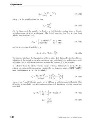 Multiphase Flows
vpq =
τp
fdrag
(ρp − ρm)
ρp
a (16.4-12)
where τp is the particle relaxation time
τp =
ρpd2
p
18µq
(16.4-13)
d is the diameter of the particles (or droplets or bubbles) of secondary phase p, a is the
secondary-phase particle’s acceleration. The default drag function fdrag is taken from
Schiller and Naumann [305]:
fdrag =
1 + 0.15 Re0.687
Re ≤ 1000
0.0183 Re Re  1000
(16.4-14)
and the acceleration a is of the form
a = g − (vm · )vm −
∂vm
∂t
(16.4-15)
The simplest algebraic slip formulation is the so-called drift ﬂux model, in which the ac-
celeration of the particle is given by gravity and/or a centrifugal force and the particulate
relaxation time is modiﬁed to take into account the presence of other particles.
In turbulent ﬂows the relative velocity should contain a diﬀusion term due to the dis-
persion appearing in the momentum equation for the dispersed phase. ANSYS FLUENT
adds this dispersion to the relative velocity:
vpq =
(ρp − ρm)d2
p
18µqfdrag
a −
ηt
σt
αp
αp
−
αq
αq
(16.4-16)
where σt is a Prandtl/Schmidt number set to 0.75 and ηt is the turbulent diﬀusivity. This
diﬀusivity is calculated from the continuous-dispersed ﬂuctuating velocity correlation,
such that
ηt = Cµ
k2
γγ
1 + γγ
(1 + Cβζ2
γ )−1/2
(16.4-17)
ζγ =
|vpq|
2/3k
(16.4-18)
16-34 Release 12.0 c ANSYS, Inc. January 29, 2009
 