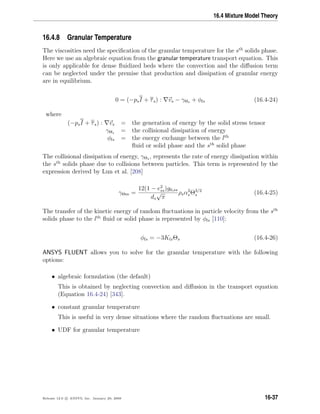 16.4 Mixture Model Theory
16.4.8 Granular Temperature
The viscosities need the speciﬁcation of the granular temperature for the sth
solids phase.
Here we use an algebraic equation from the granular temperature transport equation. This
is only applicable for dense ﬂuidized beds where the convection and the diﬀusion term
can be neglected under the premise that production and dissipation of granular energy
are in equilibrium.
0 = (−psI + τs) : vs − γΘs + φls (16.4-24)
where
(−psI + τs) : vs = the generation of energy by the solid stress tensor
γΘs = the collisional dissipation of energy
φls = the energy exchange between the lth
ﬂuid or solid phase and the sth
solid phase
The collisional dissipation of energy, γΘs , represents the rate of energy dissipation within
the sth
solids phase due to collisions between particles. This term is represented by the
expression derived by Lun et al. [208]
γΘm =
12(1 − e2
ss)g0,ss
ds
√
π
ρsα2
sΘ3/2
s (16.4-25)
The transfer of the kinetic energy of random ﬂuctuations in particle velocity from the sth
solids phase to the lth
ﬂuid or solid phase is represented by φls [110]:
φls = −3KlsΘs (16.4-26)
ANSYS FLUENT allows you to solve for the granular temperature with the following
options:
• algebraic formulation (the default)
This is obtained by neglecting convection and diﬀusion in the transport equation
(Equation 16.4-24) [343].
• constant granular temperature
This is useful in very dense situations where the random ﬂuctuations are small.
• UDF for granular temperature
Release 12.0 c ANSYS, Inc. January 29, 2009 16-37
 