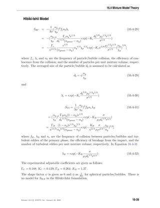 16.4 Mixture Model Theory
Hibiki-Ishii Model
SRC = −
1
3φ
(
αg
χp
)2
fcnbλc (16.4-28)
= −(
αg
χp
)2 Γcαg
2 1/3
db
11/3
(αgmax − αg)
exp(−Kc
db
5/6
ρf
1/2 1/3
σ1/2
)
= −
Γc
ψ11/3
1/3
(αgmax − αg)
αg
1/3
χp
5/3
exp[−Kcψ5/6 ρf
1/2 1/3
σ1/2
(
αg
χp
)
5/6
]
where fc, λc and nb are the frequency of particle/bubble collision, the eﬃciency of coa-
lescence from the collision, and the number of particles per unit mixture volume, respec-
tively. The averaged size of the particle/bubble db is assumed to be calculated as
db = ψ
αg
χp
(16.4-29)
and
λc = exp(−Kc
db
5/6
ρf
1/2 1/3
σ1/2
) (16.4-30)
STI =
1
3φ
(
αg
χp
)2
fBneλB (16.4-31)
= (
αg
χp
)2 ΓBαg(1 − αg) 1/3
db
11/3
(αgmax − αg)
exp(−KB
σ
ρf db
5/3 2/3
)
=
ΓB
ψ11/3
(1 − αg) 1/3
χp
5/3
αg
2/3(αgmax − αg)
exp[−
KB
ψ5/3
σ
ρf
2/3
(
χp
αg
)5/3
]
where fB, λB and ne are the frequency of collision between particles/bubbles and tur-
bulent eddies of the primary phase, the eﬃciency of breakage from the impact, and the
number of turbulent eddies per unit mixture volume, respectively. In Equation 16.4-31
λB = exp(−KB
σ
ρf db
5/3 2/3
) (16.4-32)
The experimental adjustable coeﬃcients are given as follows:
ΓC = 0.188; KC = 0.129; ΓB = 0.264; KB = 1.37 .
The shape factor ψ is given as 6 and φ as 1
36π
for spherical particles/bubbles. There is
no model for SWE in the Hibiki-Ishii formulation.
Release 12.0 c ANSYS, Inc. January 29, 2009 16-39
 