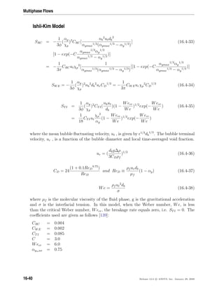 Multiphase Flows
Ishii-Kim Model
SRC = −
1
3φ
(
αg
χp
)2
CRC[
nb
2
utdb
2
αgmax
1/3(αgmax
1/3 − αg
1/3)
] (16.4-33)
[1 − exp(−C
αgmax
1/3
αg
1/3
αgmax
1/3 − αg
1/3
)]
= −
1
3π
CRCutχp
2
[
1
αgmax
1/3(αgmax
1/3 − αg
1/3)
][1 − exp(−C
αgmax
1/3
αg
1/3
αgmax
1/3 − αg
1/3
)]
SWE = −
1
3φ
(
αg
χp
)2
nb
2
db
2
urCD
1/3
= −
1
3π
CWEurχp
2
CD
1/3
(16.4-34)
STI =
1
3φ
(
αg
χp
)2
CTI(
nbut
db
)(1 −
Wecr
We
)1/2
exp(−
Wecr
We
) (16.4-35)
=
1
18
CTIut
χp
2
αg
(1 −
Wecr
We
)1/2
exp(−
Wecr
We
)
where the mean bubble ﬂuctuating velocity, ut , is given by 1/3
db
1/3
. The bubble terminal
velocity, ur , is a function of the bubble diameter and local time-averaged void fraction.
ur = (
dbg∆ρ
3CDρf
)1/2
(16.4-36)
CD = 24
(1 + 0.1ReD
0.75
)
ReD
and ReD ≡
ρf urdb
µf
(1 − αg) (16.4-37)
We =
ρf ut
2
db
σ
(16.4-38)
where µf is the molecular viscosity of the ﬂuid phase, g is the gravitational acceleration
and σ is the interfacial tension. In this model, when the Weber number, We, is less
than the critical Weber number, Wecr, the breakage rate equals zero, i.e. STI = 0. The
coeﬃcients used are given as follows [139]:
CRC = 0.004
CWE = 0.002
CTI = 0.085
C = 3.0
Wecr = 6.0
αgmax = 0.75
16-40 Release 12.0 c ANSYS, Inc. January 29, 2009
 