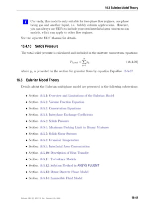 16.5 Eulerian Model Theory
i Currently, this model is only suitable for two-phase ﬂow regimes, one phase
being gas and another liquid, i.e. bubbly column applications. However,
you can always use UDFs to include your own interfacial area concentration
models, which can apply to other ﬂow regimes.
See the separate UDF Manual for details.
16.4.10 Solids Pressure
The total solid pressure is calculated and included in the mixture momentum equations:
Ps,total =
N
q=1
pq (16.4-39)
where pq is presented in the section for granular ﬂows by equation Equation 16.5-67
16.5 Eulerian Model Theory
Details about the Eulerian multiphase model are presented in the following subsections:
• Section 16.5.1: Overview and Limitations of the Eulerian Model
• Section 16.5.2: Volume Fraction Equation
• Section 16.5.3: Conservation Equations
• Section 16.5.4: Interphase Exchange Coeﬃcients
• Section 16.5.5: Solids Pressure
• Section 16.5.6: Maximum Packing Limit in Binary Mixtures
• Section 16.5.7: Solids Shear Stresses
• Section 16.5.8: Granular Temperature
• Section 16.5.9: Interfacial Area Concentration
• Section 16.5.10: Description of Heat Transfer
• Section 16.5.11: Turbulence Models
• Section 16.5.12: Solution Method in ANSYS FLUENT
• Section 16.5.13: Dense Discrete Phase Model
• Section 16.5.14: Immiscible Fluid Model
Release 12.0 c ANSYS, Inc. January 29, 2009 16-41
 