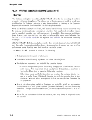 Multiphase Flows
16.5.1 Overview and Limitations of the Eulerian Model
Overview
The Eulerian multiphase model in ANSYS FLUENT allows for the modeling of multiple
separate, yet interacting phases. The phases can be liquids, gases, or solids in nearly any
combination. An Eulerian treatment is used for each phase, in contrast to the Eulerian-
Lagrangian treatment that is used for the discrete phase model.
With the Eulerian multiphase model, the number of secondary phases is limited only
by memory requirements and convergence behavior. Any number of secondary phases
can be modeled, provided that suﬃcient memory is available. For complex multiphase
ﬂows, however, you may ﬁnd that your solution is limited by convergence behavior. See
Section 24.7.5: Eulerian Model in the separate User’s Guide for multiphase modeling
strategies.
ANSYS FLUENT’s Eulerian multiphase model does not distinguish between ﬂuid-ﬂuid
and ﬂuid-solid (granular) multiphase ﬂows. A granular ﬂow is simply one that involves
at least one phase that has been designated as a granular phase.
The ANSYS FLUENT solution is based on the following:
• A single pressure is shared by all phases.
• Momentum and continuity equations are solved for each phase.
• The following parameters are available for granular phases:
– Granular temperature (solids ﬂuctuating energy) can be calculated for each
solid phase. You can select either an algebraic formulation, a constant, a
user-deﬁned function, or a partial diﬀerential equation.
– Solid-phase shear and bulk viscosities are obtained by applying kinetic the-
ory to granular ﬂows. Frictional viscosity for modeling granular ﬂow is also
available. You can select appropriate models and user-deﬁned functions for
all properties.
• Several interphase drag coeﬃcient functions are available, which are appropriate
for various types of multiphase regimes. (You can also modify the interphase drag
coeﬃcient through user-deﬁned functions, as described in the separate UDF Man-
ual.)
• All of the k- turbulence models are available, and may apply to all phases or to
the mixture.
16-42 Release 12.0 c ANSYS, Inc. January 29, 2009
 
