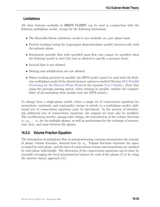 16.5 Eulerian Model Theory
Limitations
All other features available in ANSYS FLUENT can be used in conjunction with the
Eulerian multiphase model, except for the following limitations:
• The Reynolds Stress turbulence model is not available on a per phase basis.
• Particle tracking (using the Lagrangian dispersed phase model) interacts only with
the primary phase.
• Streamwise periodic ﬂow with speciﬁed mass ﬂow rate cannot be modeled when
the Eulerian model is used (the user is allowed to specify a pressure drop).
• Inviscid ﬂow is not allowed.
• Melting and solidiﬁcation are not allowed.
• When tracking particles in parallel, the DPM model cannot be used with the Eule-
rian multiphase model if the shared memory option is enabled (Section 23.8: Parallel
Processing for the Discrete Phase Model in the separate User’s Guide). (Note that
using the message passing option, when running in parallel, enables the compati-
bility of all multiphase ﬂow models with the DPM model.)
To change from a single-phase model, where a single set of conservation equations for
momentum, continuity and (optionally) energy is solved, to a multiphase model, addi-
tional sets of conservation equations must be introduced. In the process of introduc-
ing additional sets of conservation equations, the original set must also be modiﬁed.
The modiﬁcations involve, among other things, the introduction of the volume fractions
α1, α2, . . . αn for the multiple phases, as well as mechanisms for the exchange of momen-
tum, heat, and mass between the phases.
16.5.2 Volume Fraction Equation
The description of multiphase ﬂow as interpenetrating continua incorporates the concept
of phasic volume fractions, denoted here by αq. Volume fractions represent the space
occupied by each phase, and the laws of conservation of mass and momentum are satisﬁed
by each phase individually. The derivation of the conservation equations can be done by
ensemble averaging the local instantaneous balance for each of the phases [5] or by using
the mixture theory approach [31].
Release 12.0 c ANSYS, Inc. January 29, 2009 16-43
 