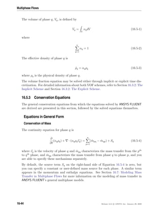 Multiphase Flows
The volume of phase q, Vq, is deﬁned by
Vq =
V
αqdV (16.5-1)
where
n
q=1
αq = 1 (16.5-2)
The eﬀective density of phase q is
ˆρq = αqρq (16.5-3)
where ρq is the physical density of phase q.
The volume fraction equation may be solved either through implicit or explicit time dis-
cretization. For detailed information about both VOF schemes, refer to Section 16.3.2: The
Implicit Scheme and Section 16.3.2: The Explicit Scheme.
16.5.3 Conservation Equations
The general conservation equations from which the equations solved by ANSYS FLUENT
are derived are presented in this section, followed by the solved equations themselves.
Equations in General Form
Conservation of Mass
The continuity equation for phase q is
∂
∂t
(αqρq) + · (αqρqvq) =
n
p=1
( ˙mpq − ˙mqp) + Sq (16.5-4)
where vq is the velocity of phase q and ˙mpq characterizes the mass transfer from the pth
to qth
phase, and ˙mqp characterizes the mass transfer from phase q to phase p, and you
are able to specify these mechanisms separately.
By default, the source term Sq on the right-hand side of Equation 16.5-4 is zero, but
you can specify a constant or user-deﬁned mass source for each phase. A similar term
appears in the momentum and enthalpy equations. See Section 16.7: Modeling Mass
Transfer in Multiphase Flows for more information on the modeling of mass transfer in
ANSYS FLUENT’s general multiphase models.
16-44 Release 12.0 c ANSYS, Inc. January 29, 2009
 