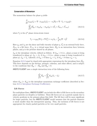 16.5 Eulerian Model Theory
Conservation of Momentum
The momentum balance for phase q yields
∂
∂t
(αqρqvq) + · (αqρqvqvq) = −αq p + · τq + αqρqg+
n
p=1
(Rpq + ˙mpqvpq − ˙mqpvqp) + (Fq + Flift,q + Fvm,q) (16.5-5)
where τq is the qth
phase stress-strain tensor
τq = αqµq( vq + vT
q ) + αq(λq −
2
3
µq) · vqI (16.5-6)
Here µq and λq are the shear and bulk viscosity of phase q, Fq is an external body force,
Flift,q is a lift force, Fvm,q is a virtual mass force, Rpq is an interaction force between
phases, and p is the pressure shared by all phases.
vpq is the interphase velocity, deﬁned as follows. If ˙mpq  0 (i.e., phase p mass is being
transferred to phase q), vpq = vp; if ˙mpq  0 (i.e., phase q mass is being transferred to
phase p), vpq = vq. Likewise, if ˙mqp  0 then vqp = vq, if ˙mqp  0 then vqp = vp.
Equation 16.5-5 must be closed with appropriate expressions for the interphase force Rpq.
This force depends on the friction, pressure, cohesion, and other eﬀects, and is subject
to the conditions that Rpq = −Rqp and Rqq = 0.
ANSYS FLUENT uses a simple interaction term of the following form:
n
p=1
Rpq =
n
p=1
Kpq(vp − vq) (16.5-7)
where Kpq (= Kqp) is the interphase momentum exchange coeﬃcient (described in Sec-
tion 16.5.4: Interphase Exchange Coeﬃcients).
Lift Forces
For multiphase ﬂows, ANSYS FLUENT can include the eﬀect of lift forces on the secondary
phase particles (or droplets or bubbles). These lift forces act on a particle mainly due to
velocity gradients in the primary-phase ﬂow ﬁeld. The lift force will be more signiﬁcant
for larger particles, but the ANSYS FLUENT model assumes that the particle diameter
is much smaller than the interparticle spacing. Thus, the inclusion of lift forces is not
appropriate for closely packed particles or for very small particles.
Release 12.0 c ANSYS, Inc. January 29, 2009 16-45
 