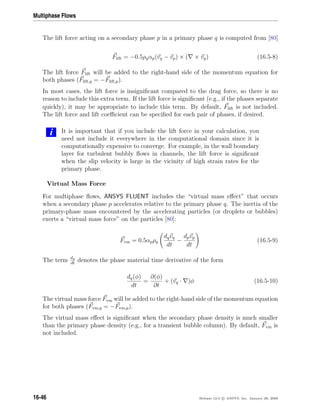 Multiphase Flows
The lift force acting on a secondary phase p in a primary phase q is computed from [80]
Flift = −0.5ρqαp(vq − vp) × ( × vq) (16.5-8)
The lift force Flift will be added to the right-hand side of the momentum equation for
both phases (Flift,q = −Flift,p).
In most cases, the lift force is insigniﬁcant compared to the drag force, so there is no
reason to include this extra term. If the lift force is signiﬁcant (e.g., if the phases separate
quickly), it may be appropriate to include this term. By default, Flift is not included.
The lift force and lift coeﬃcient can be speciﬁed for each pair of phases, if desired.
i It is important that if you include the lift force in your calculation, you
need not include it everywhere in the computational domain since it is
computationally expensive to converge. For example, in the wall boundary
layer for turbulent bubbly ﬂows in channels, the lift force is signiﬁcant
when the slip velocity is large in the vicinity of high strain rates for the
primary phase.
Virtual Mass Force
For multiphase ﬂows, ANSYS FLUENT includes the “virtual mass eﬀect” that occurs
when a secondary phase p accelerates relative to the primary phase q. The inertia of the
primary-phase mass encountered by the accelerating particles (or droplets or bubbles)
exerts a “virtual mass force” on the particles [80]:
Fvm = 0.5αpρq
dqvq
dt
−
dpvp
dt
(16.5-9)
The term dq
dt
denotes the phase material time derivative of the form
dq(φ)
dt
=
∂(φ)
∂t
+ (vq · )φ (16.5-10)
The virtual mass force Fvm will be added to the right-hand side of the momentum equation
for both phases (Fvm,q = −Fvm,p).
The virtual mass eﬀect is signiﬁcant when the secondary phase density is much smaller
than the primary phase density (e.g., for a transient bubble column). By default, Fvm is
not included.
16-46 Release 12.0 c ANSYS, Inc. January 29, 2009
 