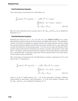 Multiphase Flows
Fluid-Fluid Momentum Equations
The conservation of momentum for a ﬂuid phase q is
∂
∂t
(αqρqvq) + · (αqρqvqvq) = −αq p + · τq + αqρqg +
n
p=1
(Kpq(vp − vq) + ˙mpqvpq − ˙mqpvqp) +
(Fq + Flift,q + Fvm,q) (16.5-13)
Here g is the acceleration due to gravity and τq, Fq, Flift,q, and Fvm,q are as deﬁned for
Equation 16.5-5.
Fluid-Solid Momentum Equations
Following the work of [3, 49, 71, 110, 183, 208, 254, 343], ANSYS FLUENT uses a multi-
ﬂuid granular model to describe the ﬂow behavior of a ﬂuid-solid mixture. The solid-phase
stresses are derived by making an analogy between the random particle motion arising
from particle-particle collisions and the thermal motion of molecules in a gas, taking into
account the inelasticity of the granular phase. As is the case for a gas, the intensity of the
particle velocity ﬂuctuations determines the stresses, viscosity, and pressure of the solid
phase. The kinetic energy associated with the particle velocity ﬂuctuations is represented
by a “pseudothermal” or granular temperature which is proportional to the mean square
of the random motion of particles.
The conservation of momentum for the ﬂuid phases is similar to Equation 16.5-13, and
that for the sth
solid phase is
∂
∂t
(αsρsvs) + · (αsρsvsvs) = −αs p − ps + · τs + αsρsg +
N
l=1
(Kls(vl − vs) + ˙mlsvls − ˙mslvsl) +
(Fs + Flift,s + Fvm,s) (16.5-14)
where ps is the sth
solids pressure, Kls = Ksl is the momentum exchange coeﬃcient
between ﬂuid or solid phase l and solid phase s, N is the total number of phases, and
Fq, Flift,q, and Fvm,q are as deﬁned for Equation 16.5-5.
16-48 Release 12.0 c ANSYS, Inc. January 29, 2009
 