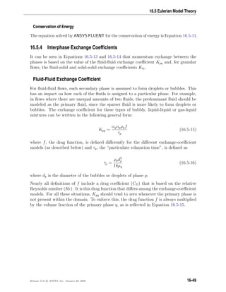 16.5 Eulerian Model Theory
Conservation of Energy
The equation solved by ANSYS FLUENT for the conservation of energy is Equation 16.5-11.
16.5.4 Interphase Exchange Coefﬁcients
It can be seen in Equations 16.5-13 and 16.5-14 that momentum exchange between the
phases is based on the value of the ﬂuid-ﬂuid exchange coeﬃcient Kpq and, for granular
ﬂows, the ﬂuid-solid and solid-solid exchange coeﬃcients Kls.
Fluid-Fluid Exchange Coefﬁcient
For ﬂuid-ﬂuid ﬂows, each secondary phase is assumed to form droplets or bubbles. This
has an impact on how each of the ﬂuids is assigned to a particular phase. For example,
in ﬂows where there are unequal amounts of two ﬂuids, the predominant ﬂuid should be
modeled as the primary ﬂuid, since the sparser ﬂuid is more likely to form droplets or
bubbles. The exchange coeﬃcient for these types of bubbly, liquid-liquid or gas-liquid
mixtures can be written in the following general form:
Kpq =
αqαpρpf
τp
(16.5-15)
where f, the drag function, is deﬁned diﬀerently for the diﬀerent exchange-coeﬃcient
models (as described below) and τp, the “particulate relaxation time”, is deﬁned as
τp =
ρpd2
p
18µq
(16.5-16)
where dp is the diameter of the bubbles or droplets of phase p.
Nearly all deﬁnitions of f include a drag coeﬃcient (CD) that is based on the relative
Reynolds number (Re). It is this drag function that diﬀers among the exchange-coeﬃcient
models. For all these situations, Kpq should tend to zero whenever the primary phase is
not present within the domain. To enforce this, the drag function f is always multiplied
by the volume fraction of the primary phase q, as is reﬂected in Equation 16.5-15.
Release 12.0 c ANSYS, Inc. January 29, 2009 16-49
 